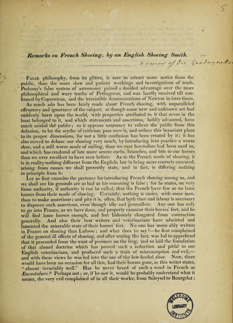 Remarks on French Shoeing, by an False philosophy, from its glitter, is sure to attract more notice from the public, than the more slow and patient workings and investigations of truth. Ptolomy’s false system of astronomy gained a decided advantage over the more philosophical and wary truths of Pythagoras, and was hardly received till con¬ firmed by Copernicus, and the irresistible demonstrations of Newton in later times. As much ado has been lately made about French shoeing, with unparalleled effrontery and ignorance of the subject, as though some new and unknown art had suddenly burst upon the world, with properties attributed to it that never in the least belonged to it, and which statements and assertions, boldly advanced, have much misled the public; so it appears nec.essary to relieve the public from this delusion, to let the scythe of criticism pass over it, and reduce this luxuriant plant to its proper dimensions, for not a little confusion has been created by it; it has also served to debase our shoeing very much, by introducing into practice a worse shoe, and a still worse mode of nailing, than we ever heretofore had been used to, and which has rendered of late more severe curbs, branches, and bits to our horses than we ever recollect to have seen before. As to the French mode of shoeing, it is in reality nothing different from the English, but in being more coarsely executed, arising from causes we shall presently state, and in fact, is differing nothing- in principle from it. Let us first examine the pretence for introducing French shoeing among us, and we shall see his grounds are as bad as his reasoning is false ; for he states, on very foose authority, if authority it can be called, that the French have few or no lame horses from their mode of shoeing. Certainly, nothing is easier, with some men, than to make assertions ; and pity it is, often, that both time and labour is necessary to disprove such assertions, even though idle and groundless. Any one has only to go into France, as we have done, and properly examine their horses’ feet, and he will find lame horses enough, and feet hideously elongated from contraction generally. And also their best writers and veterinarians have admitted and lamented the miserable state of their horses’ feet. No one has more ably written in France on shoeing than Lafosse ; and what does he say ?—he first complained of the general ill effects of shoeing, and after stating the fact, was led to apprehend that it proceeded from the want of pressure on the frog, and so laid the foundation of that absurd doctrine which has proved such a seduction and pitfal to our English veterinarians, and produced such a train of misconception and evil,— and with these views he was led into the use of the low-heeled shoe. Now, there would have been no occasion for all this, had their horses gone, as this writer states, “ almost invariably well.” Has he never heard of such a word in French as Encastalure ? Perhaps not; or, if he saw it, would he probably understand what it meant, the very evil complained of in all their works, from Soleysel to Bourgelat;