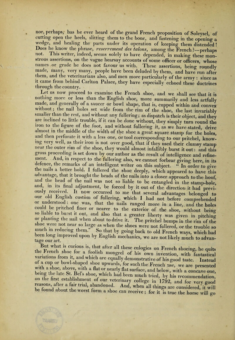 nor, perhaps,* has he ever heard of the grand French proposition of Soleysel, of cutting open the heels, slitting them to the bone, and fastening in the opening a wedge, and healing the parts under its operation of keeping them distended ! Does he know the phrase, reserrement des talons, among the French ?—perhaps not. This writer, indeed, seems solely to have depended, in making these mon¬ strous assertions, on the vague hearsay accounts of some officer or officers, whose names or grade he does not favour us with. These assertions, being 'roundly made, many, very many, people have been deluded by them, and have run after them, and the veterinarians also, and men more particularly of the army : since as it came from behind Carlton Palace, they have especially echoed these doctrines through the country. Let us now proceed to examine the French shoe, and we shall see that it is nothing more or less than the English shoe, more summarily and less artfully made, and generally of a saucer or bowl shape, that is, cupped within and convex without; the nail holes set wide from the rim of the shoe, the last invariably smaller than the rest, and without any fullering; as dispatch is their object, and they aie inclined to little trouble, if it can be done without, they simplv turn round the iron to the figure of the foot, and without fullering it, as we have stated, drive almost in the middle of the width of the shoe a great square stamp for the holes, and then perforate it with a less one, or tool corresponding to our pritchel, know¬ ing very well, as their iron is not over good, that if they used their clumsy stamp near the outer rim of the shoe, they would almost infallibly burst it out: and this gross proceeding is set down by our author as the result of intelligence and refine¬ ment. And, in respect to the fullering also, we cannot forbear giving here, in its defence, the remarks of an intelligent writer on this subject. “ In order to give the nails a better hold, I fullered the shoe deeply, which appeared to have this advantage, that it brought the heads of the nails into a closer approach to the hoof, and the head of the nail was not so liable to be entangled in tbe stamp-hole, and m its final adjustment, be forced by it out of the direction it had previ¬ ously received It now occurred to me that several advantages belonged to our old English custom of fullering, which I had not before comprehended or understood: one was, that the nails ranged more in a line, and the holes could be pritched finer or nearer to the exterior of the shoe, without being so liable to burst it out, and also that a greater liberty was given in pitching or planting the nail when about to drive it. The pritchel bumps in the rim of the shoe were not near so large as when the shoes were not fullered, or the trouble so much in i educing them. So that by going back to old French ways, which had been long improved upon by English mechanics, we are not likely much to advan¬ But what is curious is, that after all these eulogies on French shoeing, he quits the Fiench shoe for a foolish mongrel of his own invention, with fantastical variations fiom it, and which are equally demonstrative of his good taste. Instead of a cup or bowl-shaped shoe upwards, for such the French use, we are presented he nZ-heTat1a«°,VeR 7 ,U flatT-i,T y,<lat SUrfaCR,a„<l dth a concave one, on the first * fl'lM “ 8boe’whlch bad been much tried, by his recommendation, on the first establishment of our veterinary college in 1792, and for very good h/fonn/Ih r t !h'r trlal'>. abandoned. And, when all things are considered/it will be found about the worst form a shoe can receive ; for it is true the horse will go