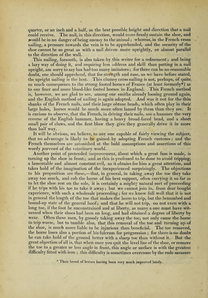 quarter, or an inch and a half,, as the best possible height and direction that a nail could receive. The nail, in this direction, would more firmly sustain the shoe, and would be in no danger of being uneasy to the animal; whereas, in the French cross nailing, a pressure towards the vein is to be apprehended, and the security of the shoe cannot be so great as with a nail driven more uprightly, or almost parallel to the direction of the wall. This nailing, forsooth, is also taken by this writer for a refinement; and being a lazy way of doing it, and requiring less address and skill than putting in a nail upright, am sorry to say has had too many imitators ; for there can be no reasonable doubt, one should apprehend, that for strength and ease, as we have before stated, the upright nailing is the best. This clumsy cross nailing is not, perhaps, of quite, so much consequence to the strong footed horses of France (at least formerly*) as to our finer and more blood-like footed horses in England. This French method is, however, we are glad to see, among our smiths already loosing ground again, and the English method of nailing is again adopted. And was it not for the thin shanks of the French nails, and their large obtuse heads, which often play in their large holes, horses would be much more often lamed by them than they are. It is curious to observe, that the French, in driving their nails, use a hammer the very reverse of the English hammer, having a heavy broad-faced head, and a short small pair of claws, and the first blow they give they generally drive it in more than half way. It will be obvious, we believe, to any one capable of fairly viewing the subject, that no advantage is likely to be gained by adopting French customs ; and the French themselves are astonished at the bold assumptions and assertions of this wordy 'parvenu of the veterinary world. Another point of pretended improvement, about which a great fuss is made, is turning up the shoe in front; and as this is professed to be done to avoid tripping, a lamentable and almost constant evil, so it obtains for him a great attention, and takes hold of the imagination of the inexperienced surprisingly. The objections to his proposition are these,—that, in general, in taking away the toe they take away too much, and rob the horse of his best support, often carrying it so far as to let the shoe rest on the sole, it is certainly a mighty natural sort of proceeding if he trips with his toe to take it away; but we cannot join in, from dear bought experience, with such a wholesale proceeding; for we know full well that it is not in general the length of the toe that makes the horse to trip, but the benumbed and bound-up state of the general hoof; and that he will not trip, no not even with a long toe, it the foot be unconstrained and at liberty, as many a one must have wit¬ nessed when their shoes had been on long, and had obtained a degree of liberty by wear. Often these men, by grossly taking away the toe, not only cause the horse to trip worse, but to tumble also, that this removal of the toe and turning up of the shoe, is much more liable to be injurious than beneficial. The toe removed, the horse loses also a portion of his fulcrum for progression ; for there is no doubt he can take hold ot the ground better with a sharp toe than without it. But the great objection of all is, that when once you quit the level line of the shoe, or remove the toe to a greater or less angle in front, this angle or surface is with the. greatest difficulty fitted with iron ; this difficulty is sometimes overcome by the rude measure * Their breed of horses having been very much improved lately.