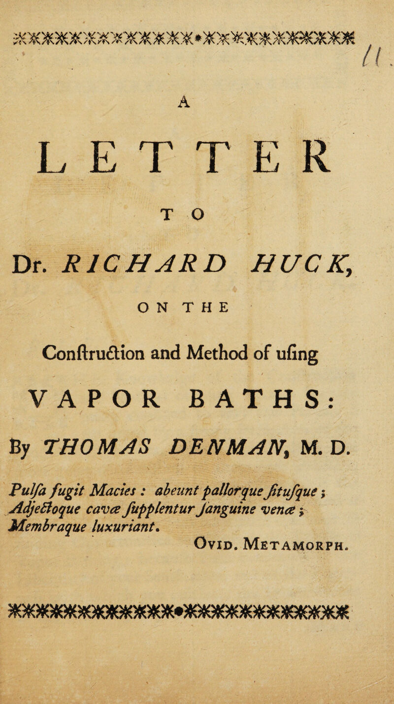 LETTER T O Dr. RICHARD HUCK, O N T H E Conftruftion and Method of ufing I VAPOR BATHS: Bjr THOMAS DENMAN, M. D. Pulfa fugit Macies : abeunt pallofqueJitufque y AdjeBoque cava fupplentur Janguine vena y Membraque luxuriant^ Ovid. Metamorph.