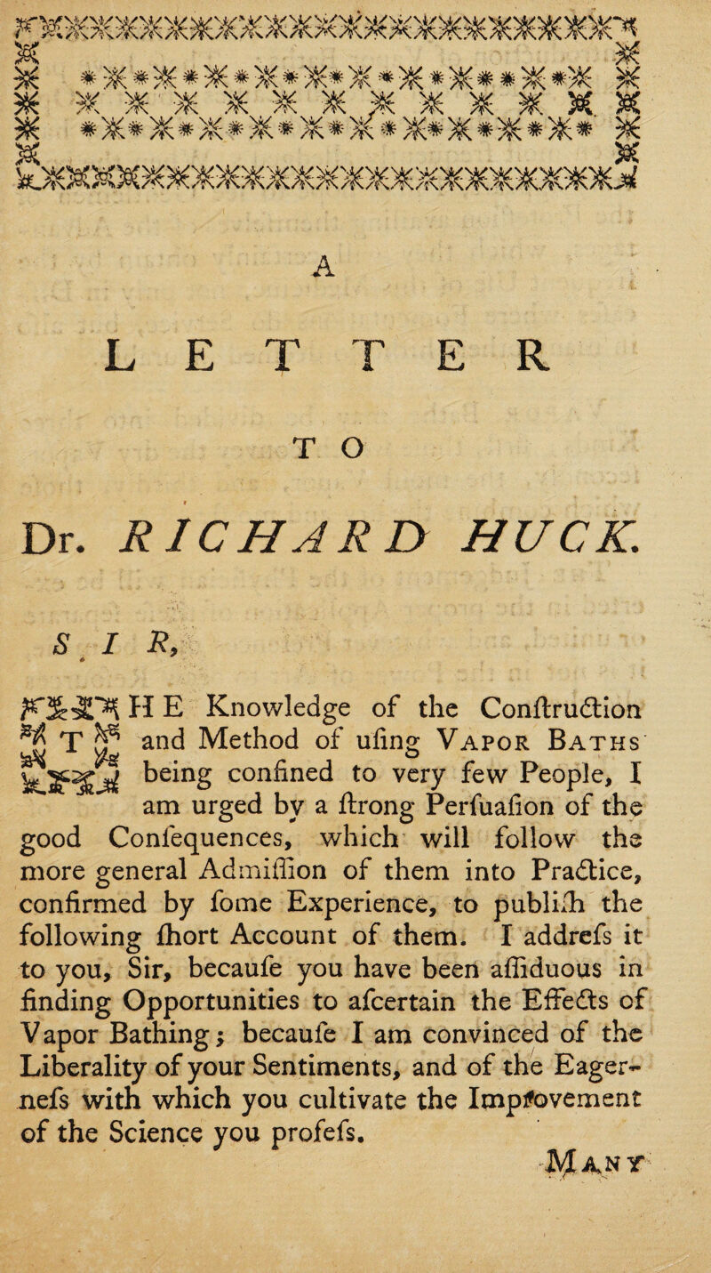 LETTER T O Dr- RICHARD HUCK. S ^ I Ry H E Knowledge of the Conftrudllon ^ T ^ and Method of uling Vapor Baths confined to very few People, I am urged by a ftrong Perfuafion of the good Confequences, which' will follow the more general Admiflion of them into Pradlice, confirmed by fome Experience, to publilh the following fhort Account of them. I addrcfs it to you. Sir, becaufe you have been afliduous in finding Opportunities to afcertain the Effedts of V apor Bathing; becaufe I am convinced of the Liberality of your Sentiments, and of the Eager- nefs with which you cultivate the Improvement of the Science you profefs.