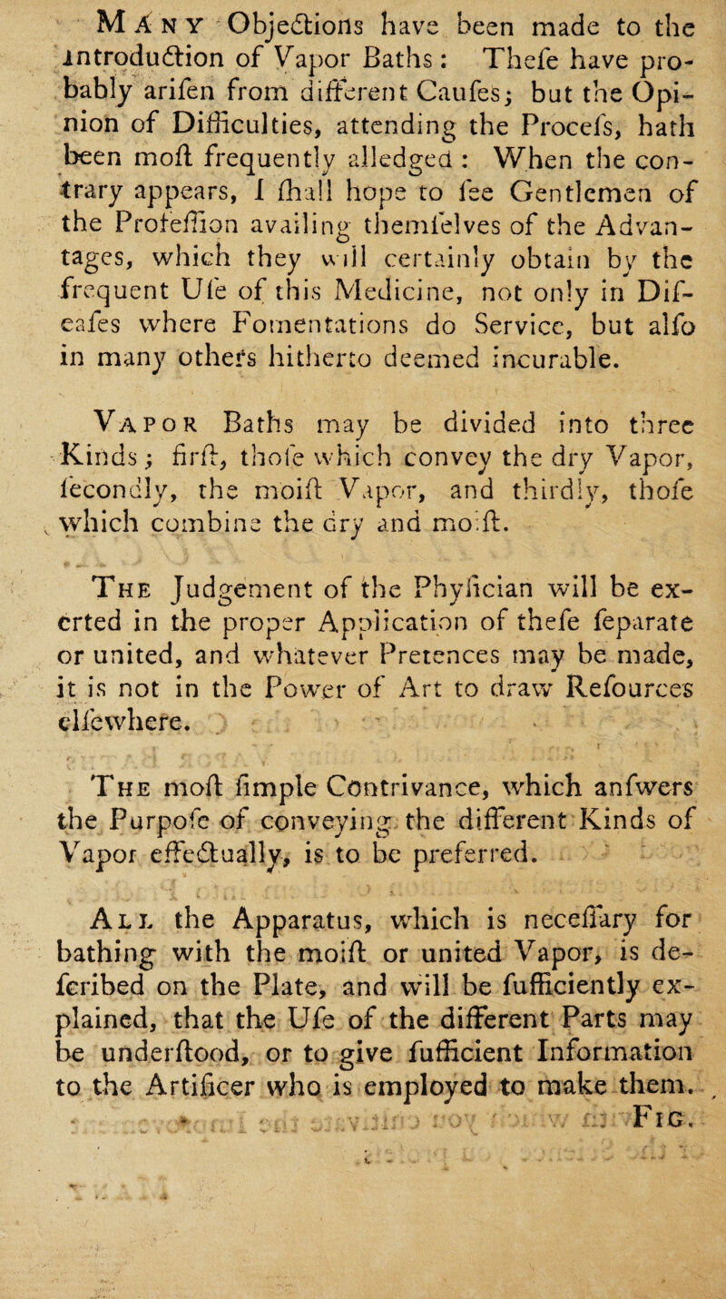 introduftion of Vapor Baths: Thefe have pro¬ bably arifen from different Caufes; but the Opi¬ nion of Difficulties, attending the Procefs, hath been mofl frequently alledged : When the con¬ trary appears, 1 ffiall hope to fee Gentlemen of the Profeffion availing themfelves of the Advan¬ tages, which they will certainly obtain by the frequent Ufe of this Medicine, not only in Dif- eafes where Fomentations do Service, but alfo in many others hitherto deemed incurable. Vapor Baths may be divided into three Kinds; firff, thole which convey the dry Vapor, fecondly, the moiif Vapor, and thirdly, thofe , which combine the dry and moffi. The Judgement of the Phylician will be ex¬ erted in the proper Application of thefe feparate or united, and whatever Pretences may be made, it is not in the Power of Art to draw Refources eifewhere. The mofl fimple Contrivance, which anfwers the Purpofe of conveying, the different Kinds of Vapor effcdfually, is to be preferred. All the Apparatus, wdiich is neceffary for bathing with the moifl or united Vapor, is de- feribed on the Plate, and will be fufficiently ex¬ plained, that the Ufe of the different Parts may be underflood, or to give fufficient Information to the Artificer who is employed to make them. * : V ^ ^Fig.