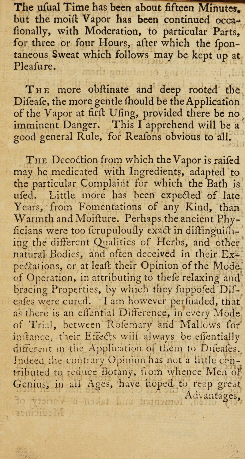 The ufual Time has been about fifteen Mihute% but the moift Vapor has been continued occa-^ fionally, with Moderation, to particular Parts> for three or four Hours, after which the fpon- taneous Sweat which follows may be kept up at Pleafure, The more obftinate and deep rooted the Difeafe, the more gentle ftiould be the Application of the Vapor at firft Ufing, provided there be no imminent Danger. This I apprehend will be a good general Rule, for Reafons obvious to all. The Decodlion from which the Vapor is ralfed may be medicated with Ingredients, adapted to the particular Complaint for which the Bath is ufed. Little more has been expedted of late Years, from Fomentations of any Kind, than Warmth and Moifture. Perhaps the ancient Phy- licians were too fcrupuloufly exa£t in diftinguifli- ing the different Qualities of Herbs, and other^ natural Bodies, and often deceived in their Ex'^ peftations, or at lead: their Opinion of the Modes’ of Operation, in attributing to thefe relaxing and bracing Properties, by which they fuppofed Dif- eafes v/ere cured. ' I am however perfuaded, tHat as there is an effential Difference, in every ?vlode of Trial, betvveen llofcmary and Mallows for indai'icc, their Effedls will always be eiTentially clifferciit in the Application of them to Dffeafes. Indeed the coiitrary Opinion has not a little con- tribiued to reduce Botany, horn whence Pvlen of Genius, in ail Ages, have hoped to reap great Advantages,