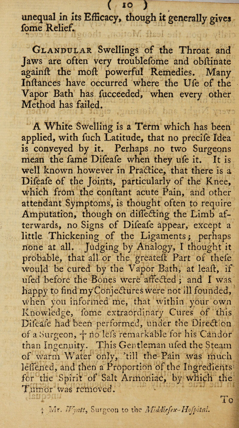 _ unequal in its Efficacy, though it generally gives fome Relief. t- Glandular Swellings of the Throat and Jaws are often very troublefome and obftinate againft the moft powerful Remedies. Many Ihftances have occurred where the Ufe of the Vapor Bath has fucceeded, when every other Method has failed. A White Swelling is a Term which has been applied, with fuch Latitude, that no precife Idea is conveyed by it. Perhaps no two Surgeons mean the fame Difeafe when they ufe it. It is well known however in Practice, that there is a Difeafe of the Joints, particularly of the Knee, which from the conftant acute Pain, and other attendant Symptoms, is thought often to require Amputation, though on difledting the Limb af¬ terwards, no Signs of Difeafe appear, except a little Thickening of the Ligaments; perhaps none at all. Judging by Analogy, I thought it probable, that all or the greateft Part of thefe would be cured by the Vapor Bath, at leaf!:, if ufed before the Bones were affedfed; and I was happy to find my Conjedlures were not ill founded, when you informed me, that within your own Knowledge, fome extraordinary Cures of this Difeafe had been performed, under the Diredlion of a Surgeon, y no lefs remarkable for his Candor than Ingenuity. This Gentleman ufed the Steam of warm Water only, ’till the Pain was much lefiened, and then a Proportion of the Ingredients' for the Spirit of Salt Armoniac, by which the Tumor'Was removed. ' - s Surgeon to the AfidM/feX'-HoJ'pitaL To