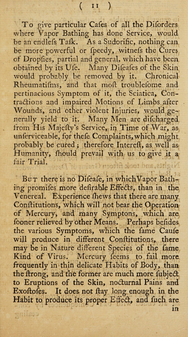 ( ” ) To give particular Cafes of all the Diforders where Vapor Bathing has done Service, would be an endlefs Tafk. As a Sudorific, nothing can be more powerful or fpeedy, witnefs the Cures of Dropfies, partial and general, which have been obtained by its Ufe. Many Difeafes of the Skin Vv^ould probably be removed by it. Chronical Rheumatifms, and that mofi: troublefome and pertinacious Symptom of it, the Sciatica, Con- tradtions and impaired Motions of Limbs after - Wounds, and other violent Injuries, would ge¬ nerally yield to it. Many Men are difchargcd from His Majefty’s Service, in Time of War, as unferviceable, for thefe Cornplaints, which might probably be cured; therefore Intereft, as well as Humanity, fhould prevail with us to give it a fair Trial. But there is no Difeafe, in whichVapor Bath¬ ing promifes more delirable Effedts, than in the Venereal. Experience (hews that there are many Conftitutions, which will not bear the Operation of Mercury, and many Symptons, which are fooner relieved by other Means. Perhaps befides the various Symptoms, which the fame Caufe will produce in different Conftitutions, there may be in Nature different Species of the fame Kind of Virus, Mercury feems to fail more frequently in thin delicate Habits of Body, than the ftrong, and the former are much more fubjedl to Eruptions of the Skin, nodlurnal Pains and Exoftofes. It does not ftay long enough in the Habit to produce its proper Efted:, and fuch are