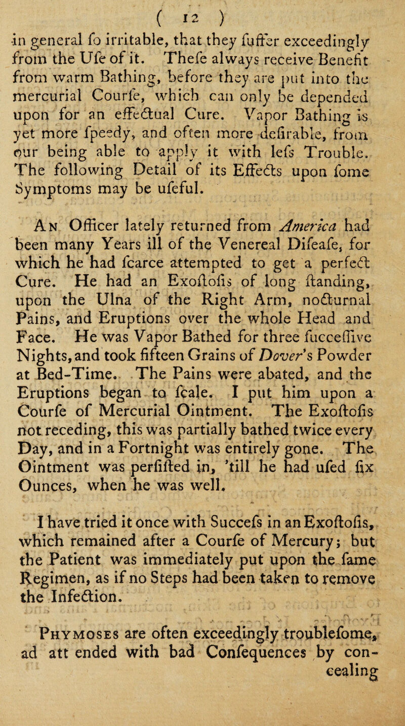 in general fo irritable, that they faffbr exceedingly from the Ufe of it. Thefe always receive Benefit from warm Bathing, before they are put into the mercurial Courfe, which can only be depended upon for an efFedlual Cure. Vapor Bathing Is yet more fpeedy, and often more defirable, from our being able to apply it with lefs Trouble. The following Detail of its Elfedls upon fome Symptoms may be ufeful. An Officer lately returned from America had been many Years ill of the Venereal Difeafe, for which he had fcarce attempted to get a perfedt Cure. He had an Exoftofis of long handing, upon the Ulna of the Right Arm, nodturnai Pains, and Eruptions over the whole Head and Face. He was Vapor Bathed for three fucceffive Nights, and took fifteen Grains of Dover s Powder at Bed-Time, The Pains were abated, and the Eruptions began to fcale. I put him upon a Courfe of Mercurial Ointment. The Exoftofis not receding, this was partially bathed twice every Day, and in a Fortnight was entirely gone. The Ointment was perfifted in, ’till he had ufed fix Ounces, when he was welh I have tried it once with Succefs in an Exoftofis, which remained after a Courfe of Mercury; but the Patient was immediately put upon the fame Regimen, as if no Steps had been taken to remove the Infedtion. Phymoses are often exceedingly troublefonie* ad att ended with bad Confequenees by con-