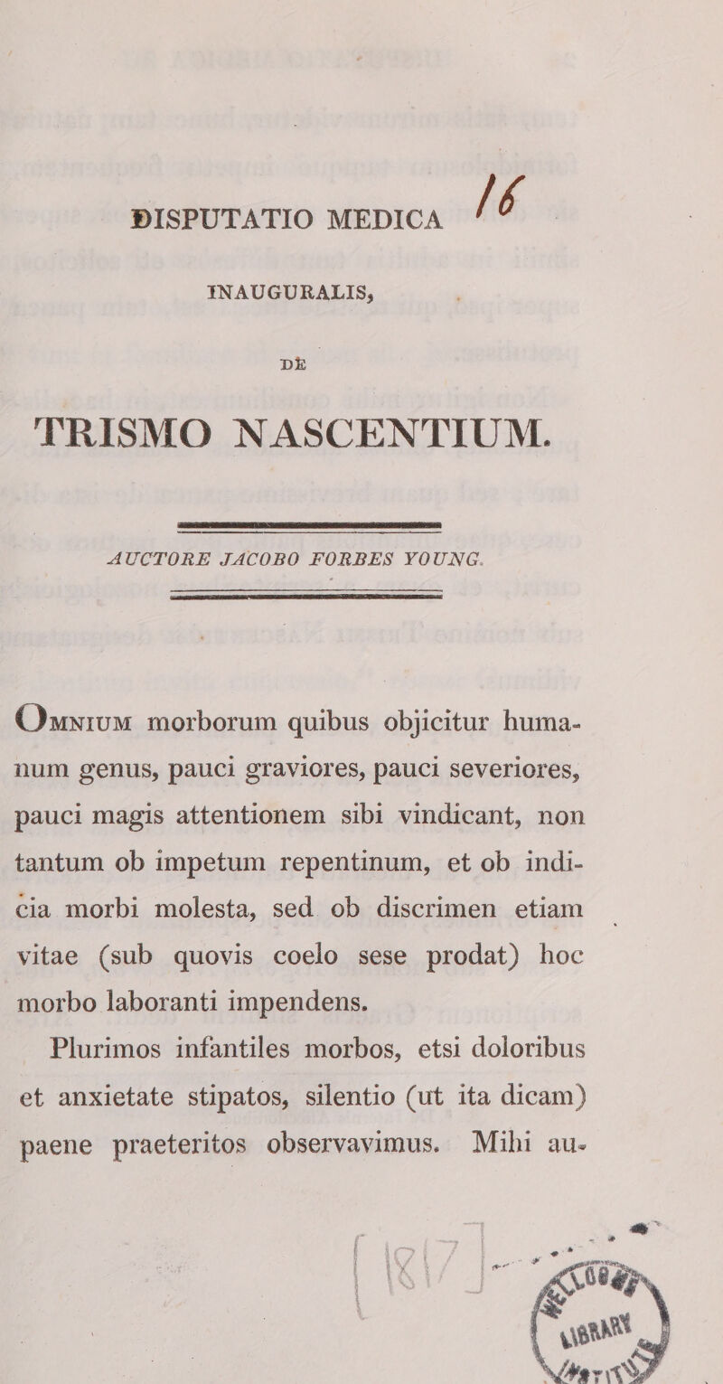 IN AUGURALIS* TR1SMO NASCENTIUM. AUCTORE JACOBO FORBES YOUNG Omnium morborum quibus objicitur huma¬ num genus, pauci graviores, pauci severiores, pauci magis attentionem sibi vindicant, non tantum ob impetum repentinum, et ob indi¬ cia morbi molesta, sed ob discrimen etiam vitae (sub quovis coelo sese prodat) hoc morbo laboranti impendens. Plurimos infantiles morbos, etsi doloribus et anxietate stipatos, silentio (ut ita dicam) paene praeteritos observavimus. Mihi au-