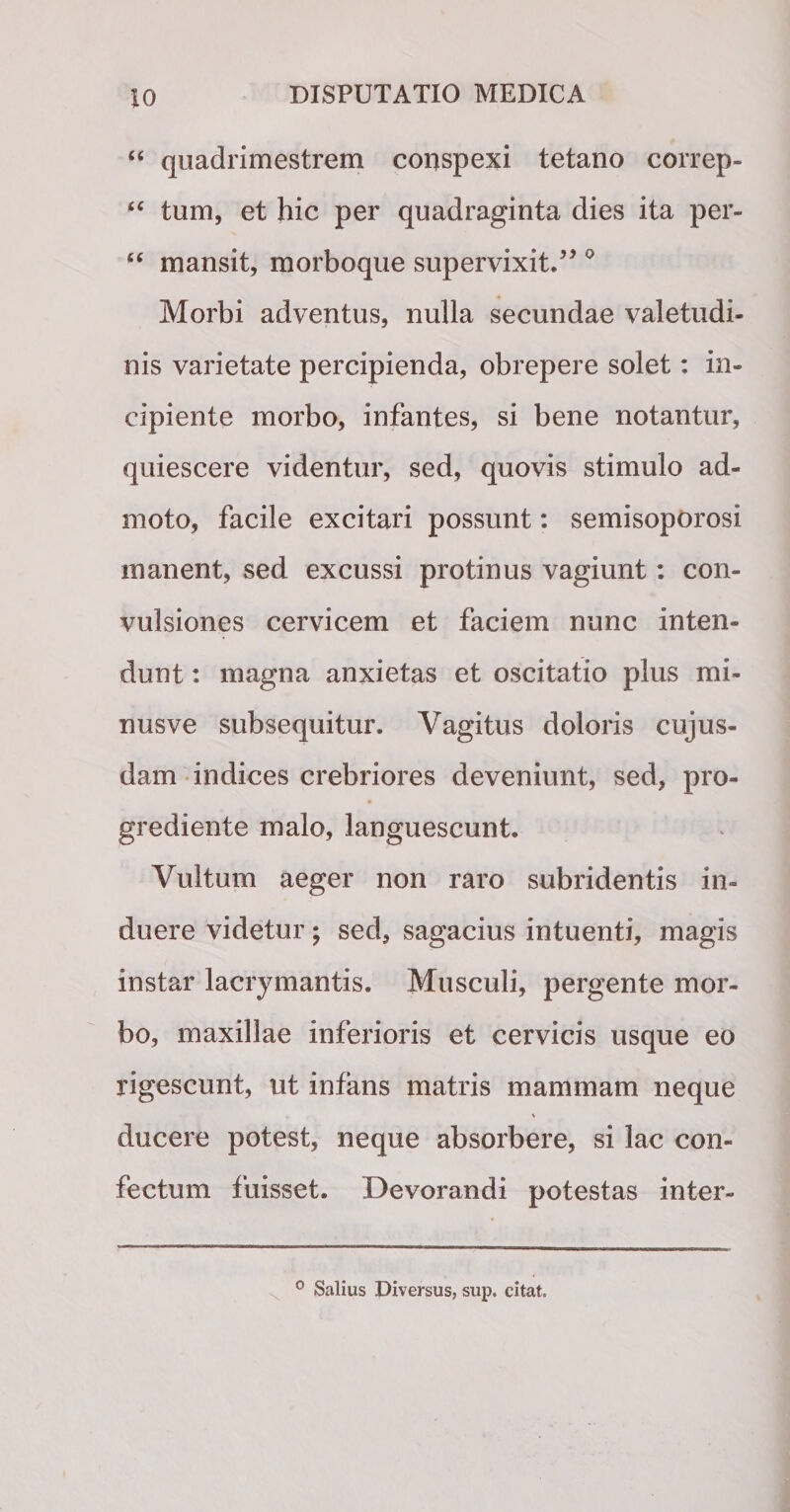 “ quadrimestrem conspexi tetano correp- “ tum, et hic per quadraginta dies ita per- “ mansit, morboque supervixit.” 0 Morbi adventus, nulla secundae valetudi¬ nis varietate percipienda, obrepere solet: in¬ cipiente morbo, infantes, si bene notantur, quiescere videntur, sed, quovis stimulo ad¬ moto, facile excitari possunt: semisoporosi manent, sed excussi protinus vagiunt: con¬ vulsiones cervicem et faciem nunc inten¬ dunt : magna anxietas et oscitatio plus mi- nusve subsequitur. Vagitus doloris cujus- dam indices crebriores deveniunt, sed, pro- grediente malo, languescunt. Vultum aeger non raro subridentis in¬ duere videtur; sed, sagacius intuenti, magis instar lacrymantis. Musculi, pergente mor¬ bo, maxillae inferioris et cervicis usque eo rigescunt, ut infans matris mammam neque N ducere potest, neque absorbere, si lac con¬ fectum fuisset. Devorandi potestas inter- 0 Salius Diversus, sup. citat.