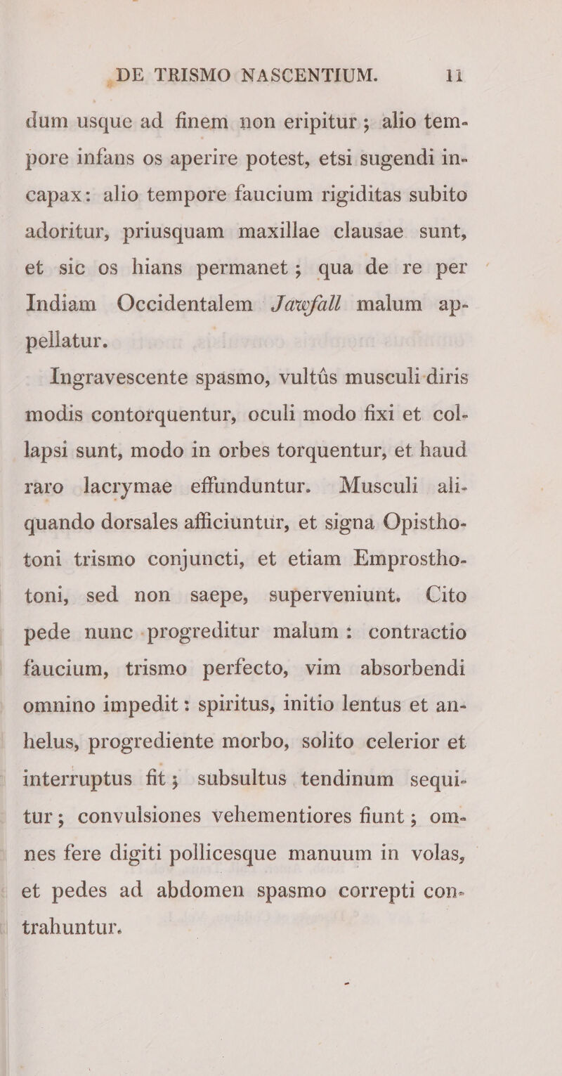 dum usque ad finem non eripitur ; alio tem¬ pore infans os aperire potest, etsi sugendi in¬ capax: alio tempore faucium rigiditas subito adoritur, priusquam maxillae clausae sunt, et sic os hians permanet; qua de re per Indiam Occidentalem Jcmfall malum ap¬ pellatur. Ingravescente spasmo, vultus musculi diris modis contorquentur, oculi modo fixi et col¬ lapsi sunt, modo in orbes torquentur, et haud raro lacrymae effunduntur. Musculi ali¬ quando dorsales afficiuntur, et signa Opistho¬ toni trismo conjuncti, et etiam Emprostho- toni, sed non saepe, superveniunt. Cito pede nunc progreditur malum : contractio faucium, trismo perfecto, vim absorbendi omnino impedit: spiritus, initio lentus et an¬ helus, progrediente morbo, solito celerior et interruptus fit $ subsultus tendinum sequi¬ tur ; convulsiones vehementiores fiunt; om¬ nes fere digiti pollicesque manuum in volas, et pedes ad abdomen spasmo correpti con¬ trahuntur.