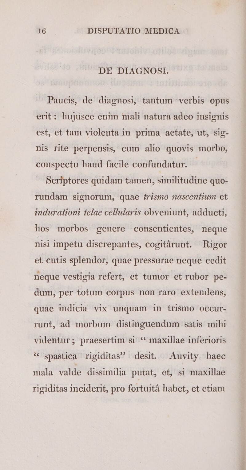 DE DIAGNOSI. Paucis, de diagnosi, tantum verbis opus erit: hujusce enim mali natura adeo insignis est, et tam violenta in prima aetate, ut, sig¬ nis rite perpensis, cum alio quovis morbo, conspectu haud facile confundatur. Scriptores quidam tamen, similitudine quo- rundam signorum, quae trismo nascentium et indurationi telae cellularis obveniunt, adducti, hos morbos genere consentientes, neque r nisi impetu discrepantes, cogitarunt. Rigor et cutis splendor, quae pressurae neque cedit neque vestigia refert, et tumor et rubor pe¬ dum, per totum corpus non raro extendens, quae indicia vix unquam in trismo occur¬ runt, ad morbum distinguendum satis mihi videntur; praesertim si “ maxillae inferioris “ spastica rigiditas” desit. Auvity haec mala valde dissimilia putat, et, si maxillae rigiditas inciderit, pro fortuita habet, et etiam
