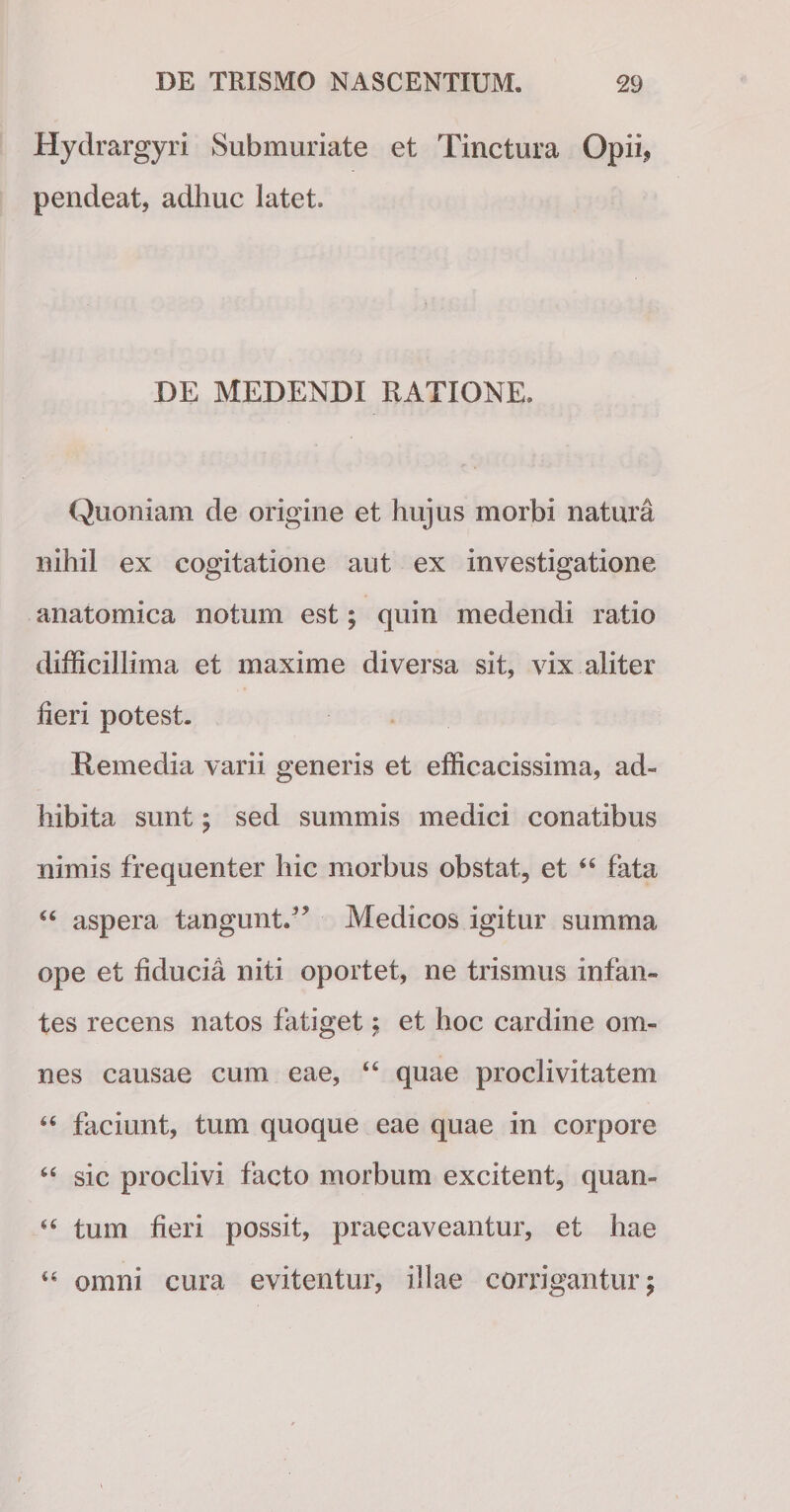 Hydrargyri Submuriate et Tinctura Opii* pendeat, adhuc latet. DE MEDENDI RATIONE. Quoniam de origine et hujus morbi natura nihil ex cogitatione aut ex investigatione anatomica notum est; quin medendi ratio difficillima et maxime diversa sit, vix aliter fieri potest. Remedia varii generis et efficacissima, ad¬ hibita sunt; sed summis medici conatibus nimis frequenter hic morbus obstat, et “ fata 44 aspera tangunt.” Medicos igitur summa ope et fiducia niti oportet, ne trismus infan¬ tes recens natos fatiget; et hoc cardine om¬ nes causae cum eae, 44 quae proclivitatem 46 faciunt, tum quoque eae quae in corpore 44 sic proclivi facto morbum excitent, quan» 44 tum fieri possit, praecaveantur, et hae 44 omni cura evitentur, illae corrigantur;