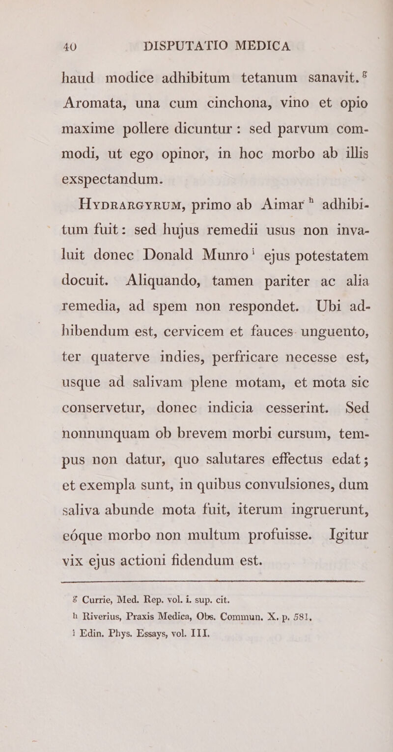 haud modice adhibitum tetanum sanavit.s Aromata, una cum cinchona, vino et opio maxime pollere dicuntur : sed parvum com¬ modi, ut ego opinor, in hoc morbo ab illis exspectandum. Hydrargyrum, primo ab Aimar h adhibi¬ tum fuit: sed hujus remedii usus non inva¬ luit donec Donald Munro* 1 ejus potestatem docuit. Aliquando, tamen pariter ac alia remedia, ad spem non respondet. Ubi ad¬ hibendum est, cervicem et fauces unguento, ter quaterve indies, perfricare necesse est, usque ad salivam plene motam, et mota sic conservetur, donec indicia cesserint. Sed nonnunquam ob brevem morbi cursum, tem¬ pus non datur, quo salutares effectus edat; et exempla sunt, in quibus convulsiones, dum saliva abunde mota fuit, iterum ingruerunt, eoque morbo non multum profuisse. Igitur vix ejus actioni fidendum est. £ Currie, Med. Rep. vol. i. sup. cit. h Riverius, Praxis Medica, Obs. Commun. X. p. 581, i Edin. Phys. Essays, vol. III.