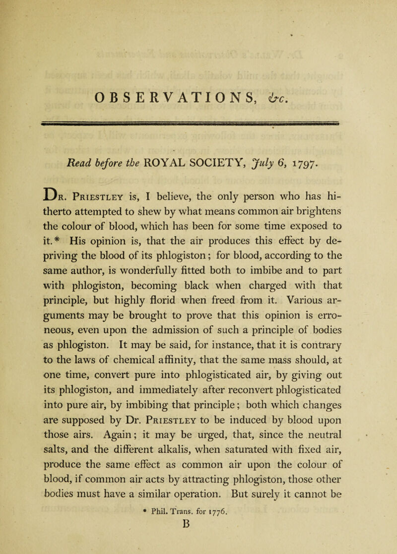 OBSERVATIONS, <bc. Read before the ROYAL SOCIETY, July 6, 1797. Dr. Priestley is, I believe, the only person who has hi¬ therto attempted to shew by what means common air brightens the colour of blood, which has been for some time exposed to it.* His opinion is, that the air produces this effect by de¬ priving the blood of its phlogiston; for blood, according to the same author, is wonderfully fitted both to imbibe and to part with phlogiston, becoming black when charged with that principle, but highly florid when freed from it. Various ar¬ guments may be brought to prove that this opinion is erro¬ neous, even upon the admission of such a principle of bodies as phlogiston. It may be said, for instance, that it is contrary to the laws of chemical affinity, that the same mass should, at one time, convert pure into phlogisticated air, by giving out its phlogiston, and immediately after reconvert phlogisticated into pure air, by imbibing that principle; both which changes are supposed by Dr. Priestley to be induced by blood upon those airs. Again; it may be urged, that, since the neutral salts, and the different alkalis, when saturated with fixed air, produce the same effect as common air upon the colour of blood, if common air acts by attracting phlogiston, those other bodies must have a similar operation. But surely it cannot be * Phil. Trans, for 1776. B
