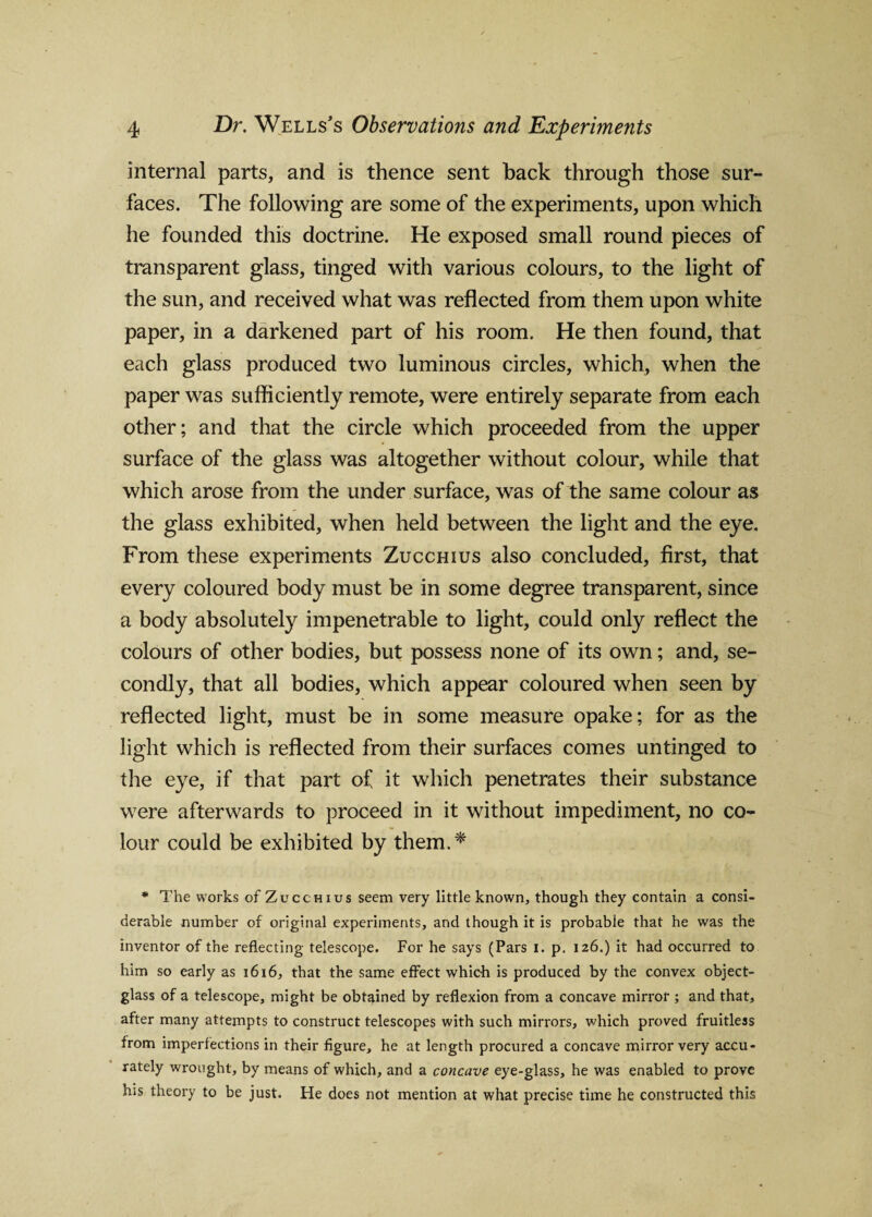 internal parts, and is thence sent back through those sur¬ faces. The following are some of the experiments, upon which he founded this doctrine. He exposed small round pieces of transparent glass, tinged with various colours, to the light of the sun, and received what was reflected from them upon white paper, in a darkened part of his room. He then found, that each glass produced two luminous circles, which, when the paper was sufficiently remote, were entirely separate from each other; and that the circle which proceeded from the upper surface of the glass was altogether without colour, while that which arose from the under surface, was of the same colour as the glass exhibited, when held between the light and the eye. From these experiments Zucchius also concluded, first, that every coloured body must be in some degree transparent, since a body absolutely impenetrable to light, could only reflect the colours of other bodies, but possess none of its own; and, se¬ condly, that all bodies, which appear coloured when seen by reflected light, must be in some measure opake; for as the light which is reflected from their surfaces comes untinged to the eye, if that part of it which penetrates their substance were afterwards to proceed in it without impediment, no co¬ lour could be exhibited by them.* * The works of Zucchius seem very little know'll, though they contain a consi¬ derable number of original experiments, and though it is probable that he was the inventor of the reflecting telescope. For he says (Pars I. p. 126.) it had occurred to him so early as 1616, that the same effect which is produced by the convex object- glass of a telescope, might be obtained by reflexion from a concave mirror ; and that, after many attempts to construct telescopes with such mirrors, which proved fruitless from imperfections in their figure, he at length procured a concave mirror very accu¬ rately wrought, by means of which, and a concave eye-glass, he was enabled to prove his theory to be just. He does not mention at what precise time he constructed this