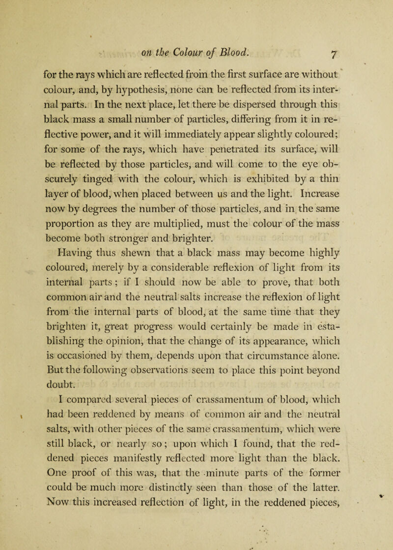 for the rays which are reflected from the first surface are without colour, and, by hypothesis, none can be reflected from its inter¬ nal parts. In the next place, let there be dispersed through this black mass a small number of particles, differing from it in re¬ flective power, and it will immediately appear slightly coloured; for some of the rays, which have penetrated its surface, will be reflected by those particles, and will come to the eye ob¬ scurely tinged with the colour, which is exhibited by a thin layer of blood, when placed between us and the light. Increase now by degrees the number of those particles, and in the same proportion as they are multiplied, must the colour of the mass become both stronger and brighter. Having thus shewn that a black mass may become highly coloured, merely by a considerable reflexion of light from its internal parts ; if I should now be able to prove, that both common air and the neutral salts increase the reflexion of light from the internal parts of blood, at the same time that they brighten it, great progress would certainly be made in esta¬ blishing the opinion, that the change of its appearance, which is occasioned by them, depends upon that circumstance alone. But the following observations seem to place this point beyond doubt. I compared several pieces of crassamentum of blood, which had been reddened by means of common air and the neutral salts, with other pieces of the same crassamentum, which were still black, or nearly so; upon which I found, that the red¬ dened pieces manifestly reflected more light than the black. One proof of this was, that the minute parts of the former could be much more distinctly seen than those of the latter. Now this increased reflection of light, in the reddened pieces,