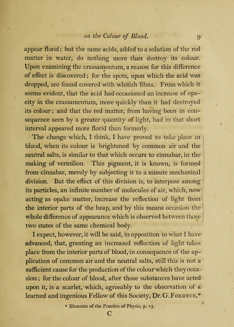 appear florid; but the same acids, added to a solution of the red matter in water, do nothing more than destroy its colour. Upon examining the crassamentum, a reason for this difference of effect is discovered; for the spots, upon which the acid was dropped, are found covered with whitish films. From which it seems evident, that the acid had occasioned an increase of opa¬ city in the crassamentum, more quickly than it had destroyed its colour; and that the red matter, from having been in con¬ sequence seen by a greater quantity of light, had in that short interval appeared more florid than formerly. The change which, I think, I have proved to take place in blood, when its colour is brightened by common air and the neutral salts, is similar to that which occurs to cinnabar, in the making of vermilion. This pigment, it is known, is formed from cinnabar, merely by subjecting it to a minute mechanical division. But the effect of this division is, to interpose among its particles, an infinite number of molecules of air, which, now acting as opake matter, increase the reflection of light from the interior parts of the heap, and by this means occasion the whole difference of appearance which is observed between those two states of the same chemical body. I expect, however, it will be said, in opposition to what 1 have advanced, that, granting an increased reflection of light takes place from the interior parts of blood, in consequence of the ap¬ plication of common air and the neutral salts, still this is not a sufficient cause for the production of the colour which they occa¬ sion ; for the colour of blood, after those substances have acted upon it, is a scarlet, which, agreeably to the observation of a learned and ingenious Fellow of this Society, Dr. G. Fordyce,* * Elements of the Practice of Physic, p. 13. c