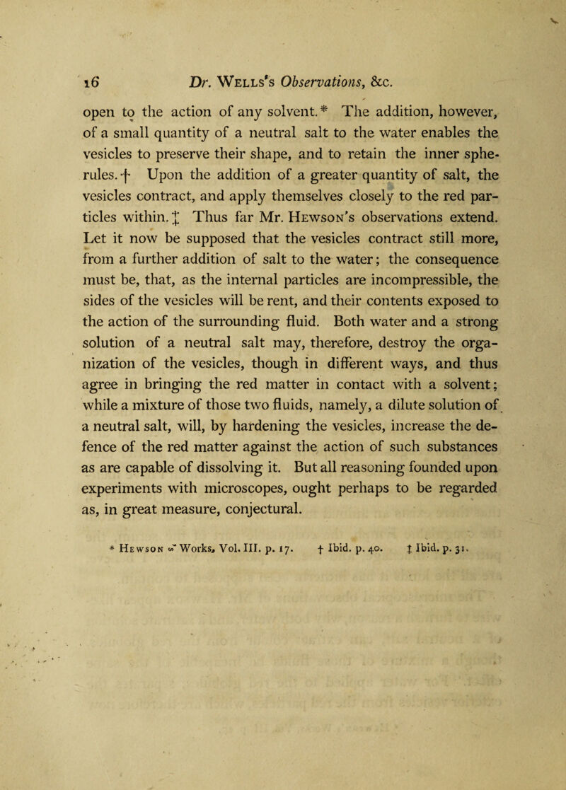 open to the action of any solvent.* The addition, however, of a small quantity of a neutral salt to the water enables the vesicles to preserve their shape, and to retain the inner sphe¬ rules. -f Upon the addition of a greater quantity of salt, the vesicles contract, and apply themselves closely to the red par¬ ticles within. X Thus far Mr. Hewson’s observations extend. Let it now be supposed that the vesicles contract still more, from a further addition of salt to the water; the consequence must be, that, as the internal particles are incompressible, the sides of the vesicles will be rent, and their contents exposed to the action of the surrounding fluid. Both water and a strong solution of a neutral salt may, therefore, destroy the orga¬ nization of the vesicles, though in different ways, and thus agree in bringing the red matter in contact with a solvent; while a mixture of those two fluids, namely, a dilute solution of a neutral salt, will, by hardening the vesicles, increase the de¬ fence of the red matter against the action of such substances as are capable of dissolving it. But all reasoning founded upon experiments with microscopes, ought perhaps to be regarded as, in great measure, conjectural.