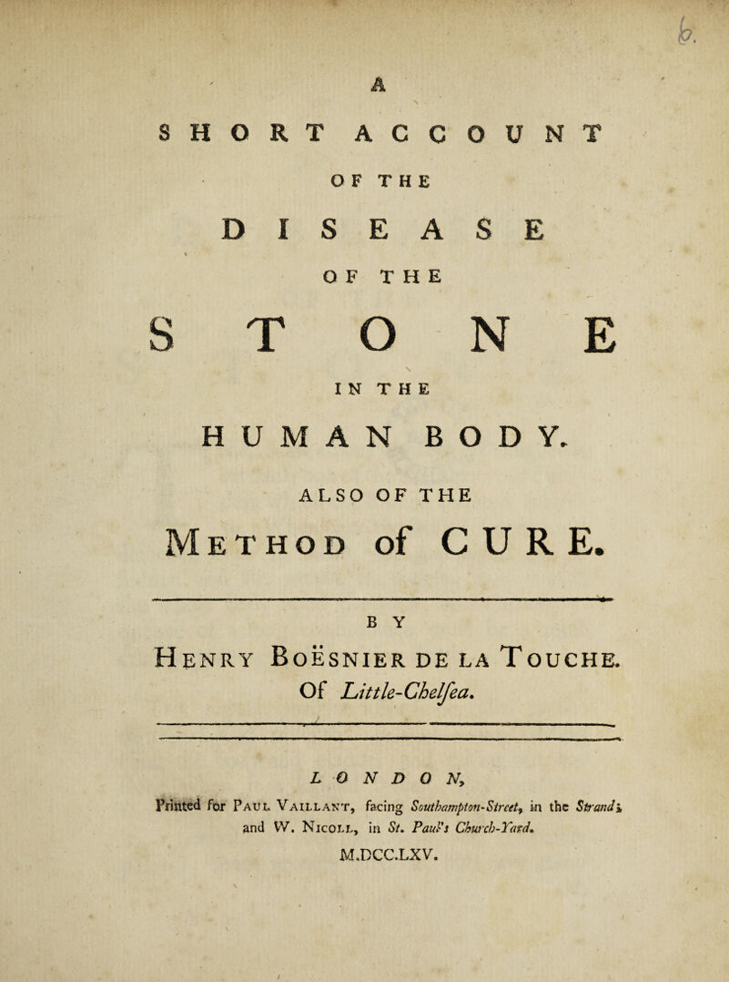 )p. A N SHORT ACCOUNT O F T H E DISEASE % O F T H E STONE \ I N T H E HUMAN BODY. ALSO OF THE Method of CURE. » B Y Henry Boesnier de la Touche. of Little-Chelfea. LONDON, Printed for Paul Vaillant, facing Southampton-Street^ in the Strand % and VV. Nicoll, in S/. FauVs Church-Tard* M.DCC.LXV. \ /