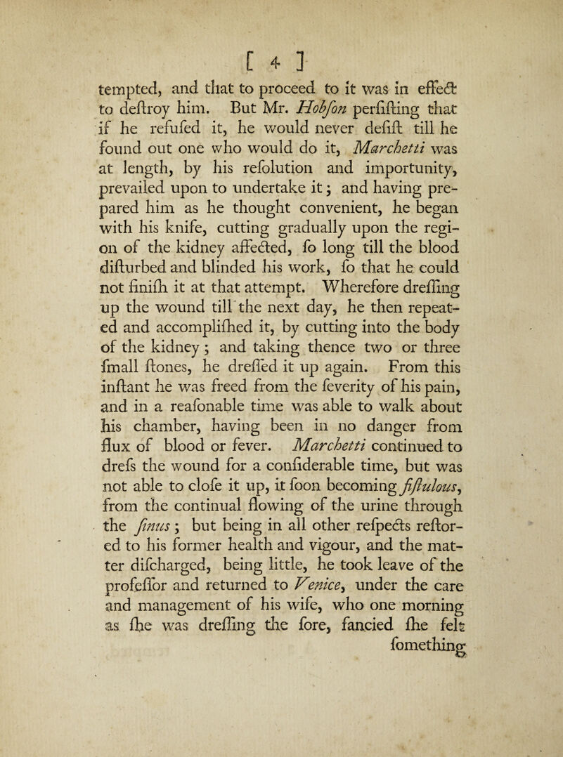 tempted, and that to proceed to It was In eftecfl: to deftroy him. But Mr. Hobfon perhfting that if he refufed it, he would never defift till he found out one who would do it, Meirchetti was at length, by his relblution and importunity, prevailed upon to undertake it; and having pre¬ pared him as he thought convenient, he began with his knife, cutting gradually upon the regi¬ on of the kidney affeded, fo long till the blood difturbed and blinded his work, fo that he could not finifh it at that attempt. Wherefore drelling up the wound till'the next day, he then repeat¬ ed and accomplifhed it, by cutting into the body of the kidney ; and taking thence two or three fmall ftones, he drefled it up again. From this inftant he was freed from the feverity of his pain, and in a reafonable time was able to walk about his chamber, having been in no danger from flux of blood or fever. Marchetti continiied to drefs the wound for a confiderable time, biit was not able to clofe it up, it foon becoming jiflulousy from the continual flowing of the urine through the Jinus; but being in all other reipeds reftor- ed to his former health and vigour, and the mat¬ ter difcharged, being little, he took leave of the profeflbr and returned to Venice.^ under the care and management of his wife, who one morning as ihe was drefling the fore, fancied flie felt fomething-