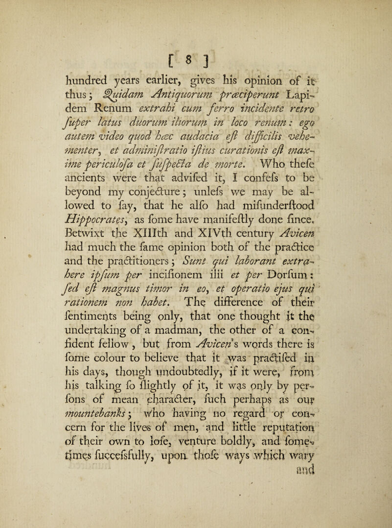 hundred years earlier*, gives his opinion of it thus; ^uidam Antiquorum pr<tciperunt Lapi- dem Renum extrahi cum ferro incidertte retro Tuper lattes duorum iliorum in loco renum: ego autem video quod hcsc audacia ejl difficilis vehe- menter^ et adminijiratio iflius curationis efl max-- iine periculofa et fufpeEla de morte. Who thefe ancients were ■ that advifed it, I confefs to be beyond iny conjedlure; unlefs we may be al¬ lowed to fay, that he alfo had inifunderftood Hippocrates^ as Ibme have manifeftly done ilnce. Betwixt the Xlllth and XIVth century Avicen had much the fame opinion both of the practice and the practitioners; Sunt qui labor ant extra- here ipfum per incilionem iiii et per Dorfum.; fed ef magnus timor in eo^ et operatio ejus quj ' rationem nott habet. The difference of their fentimeiits being only, that one thought it the undertaking of a madman, the other of a con-r fident fellow , but from Avicen^ words there is fome colour to believe that it was practifed in his days, though undoubtedly, if it were, front - his talking fo ilightly of it, it was onjy by per'» ions of mean charaitcr, fuch perhaps as ouy mountebanks y w'ho having no regard 'or con-^ cern for the lives of men, and little reputation of their own to loie, venture boldly, and feme's times fuecersfully, upon thofe ways .which wary and