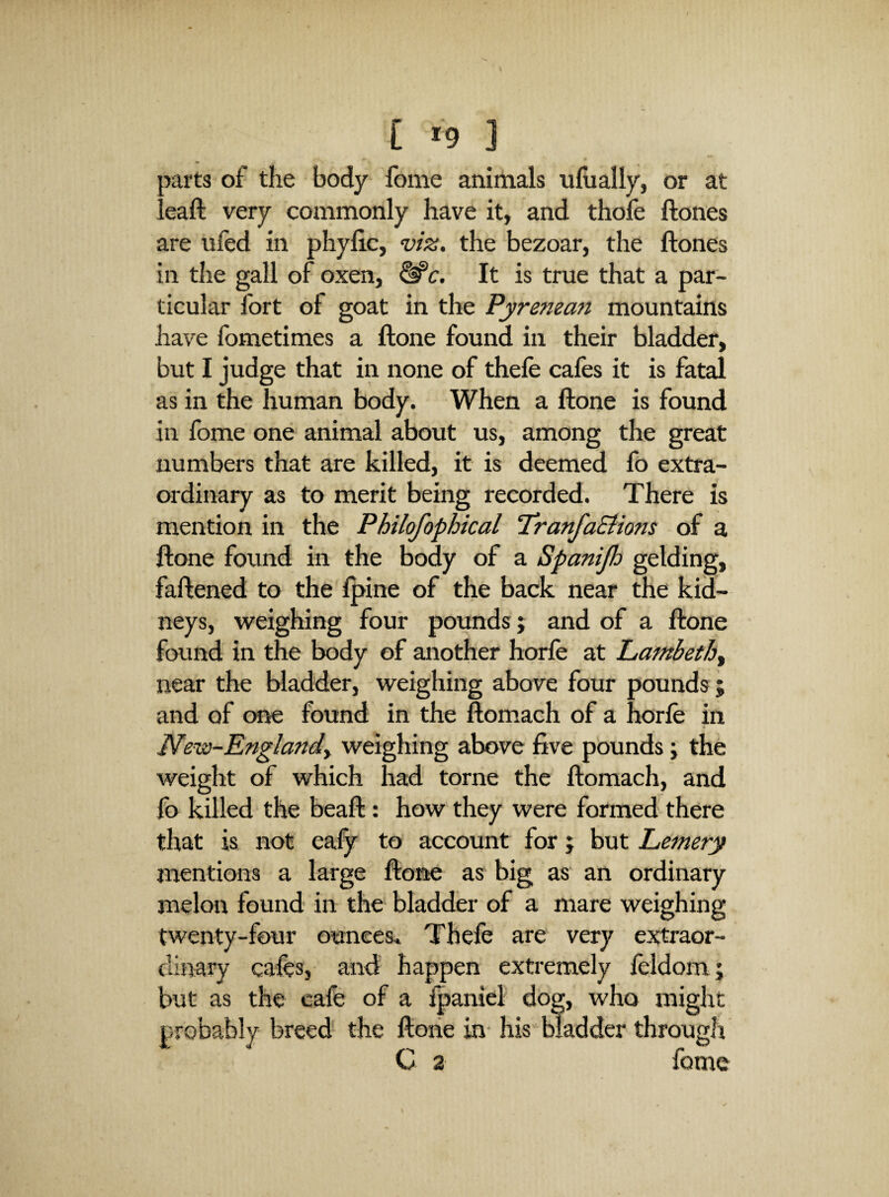 C *9 ] oarts of the body fome animals ulually, or at ! eaft very coxnmonly have it, and thofe ftones are ufed in phylic, viz. the bezoar, the ftones in the gall of oxen, ^c. It is true that a par¬ ticular fort of goat in the Pyrenean mountains have fometimes a ftone found in their bladder, but I judge that in none of thefe cafes it is fatal as in the human body. When a ftone is found in fome one animal about us, among the great numbers that are killed, it is deemed fo extra¬ ordinary as to merit being recorded. There is mention in the Philofophical Tranfa&ions of a ftone found in the body of a Spanijh gelding, faftened to the Ipine of the back near the kid¬ neys, weighing four pounds j and of a ftone found in the body of another horfe at Lambetb^ near the bladder, weighing above four pounds ; and of cme found in the ftomach of a horfe in New-Englandy weighing above five pounds; the weight of which had tome the ftomach, and fo killed the beaft: how they were formed there that is not ealy to account for; but Lemery mentions a large ftone as big as an ordinary melon found in the bladder of a mare weighing twenty-four ounces. Thefe are very extraor¬ dinary cafes, and happen extremely feldom; but as the cafe of a fpaniel dog, who might probably breed the ftoiie in- his bladder through