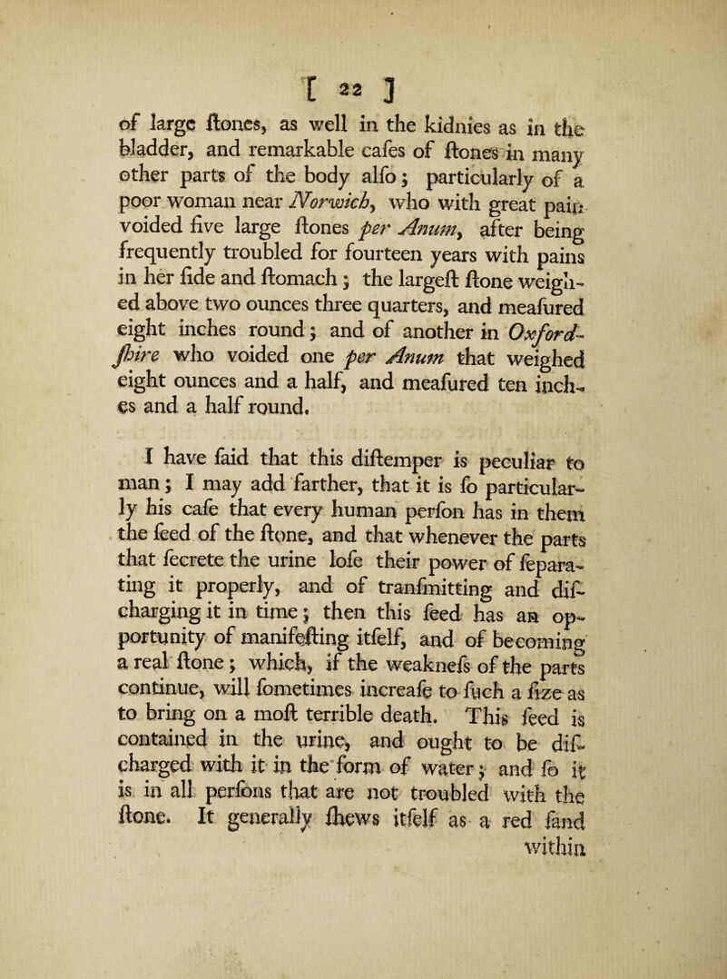 of large Hones, as well in the kidnies as in the bladder, and remarkable cafes of ftonesdn many other parts of the body alfo j particularly of a poor woman near Norwich^ who with great pain voided five large Hones per Amim^ after being frequently troubled for fourteen years with pains in her fide and ftomach; the largeft Hone weigh¬ ed above two ounces three quarters, and meafured eight inches round; and of another in Oxford- jhire who voided one per Anum that weighed eight ounces and a half, and meafured ten inch^ es and a half round, I have faid that this diftemper is peculiar to man; I may add farther, that it is fo particular¬ ly his cafe that every human perfon has in them the feed of the ftone, and that whenever the parts that' lecrete the urine lofe their power of fepara- ting it properly, and of tranfmitting and dif- charging it in time j then this feed has an op- portnnity of manifejling itfelf, and of becoming a real ftone; which, if the weaknefs of the parts continue, will fometimes increafe to fueh a fize as to bring on a moft terrible death. Tj his feed is contained in the urincj and ought to be difi charged with it- in the'form- of water j and fo it is in all perfons tlrat are not troubled with the ftone. It generally Ihews itfelf as- a- red fand within