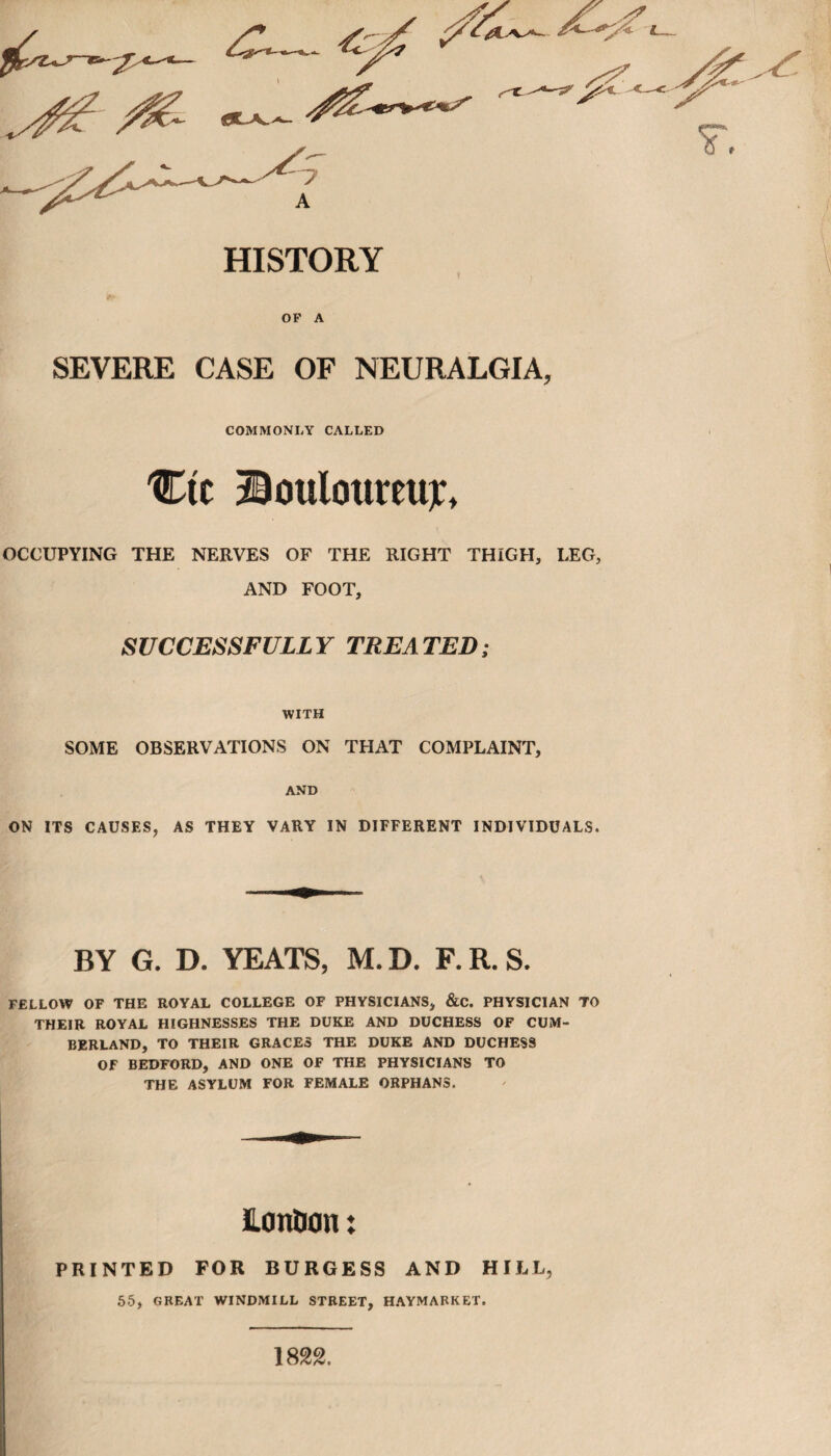 HISTORY OP A SEVERE CASE OF NEURALGIA, COMMONLY CALLED Ctc Dottloureujc, OCCUPYING THE NERVES OF THE RIGHT THIGH, LEG, AND FOOT, SUCCESSFULLY TREATED; WITH SOME OBSERVATIONS ON THAT COMPLAINT, AND ON ITS CAUSES, AS THEY VARY IN DIFFERENT INDIVIDUALS. BY G. D. YEATS, M. D. F. R. S. FELLOW OF THE ROYAL COLLEGE OF PHYSICIANS, &C. PHYSICIAN TO THEIR ROYAL HIGHNESSES THE DUKE AND DUCHESS OF CUM¬ BERLAND, TO THEIR GRACES THE DUKE AND DUCHESS OF BEDFORD, AND ONE OF THE PHYSICIANS TO THE ASYLUM FOR FEMALE ORPHANS. ILonlion: PRINTED FOR BURGESS AND HILL, 55, GREAT WINDMILL STREET, HAYMARKET. 1822.
