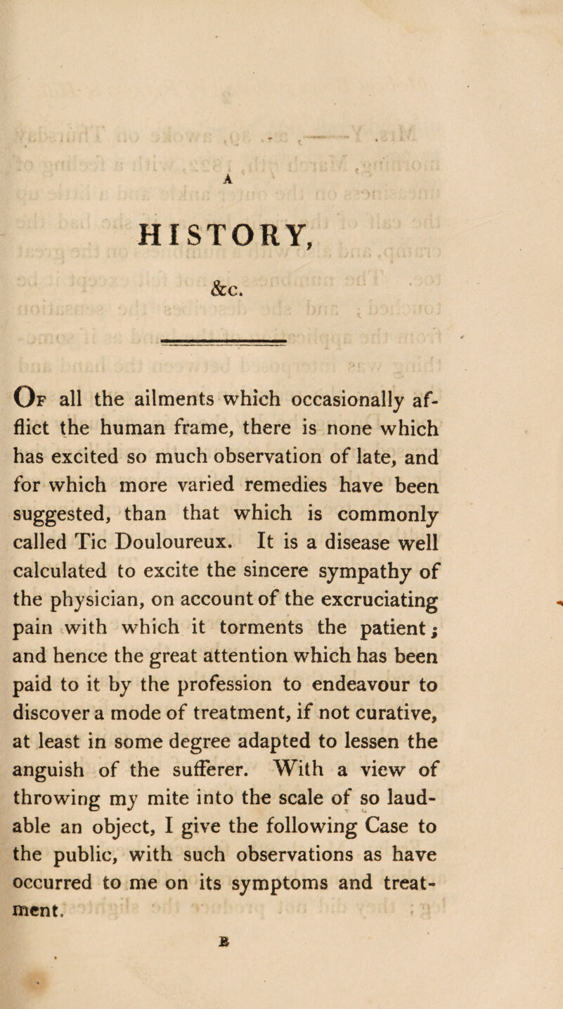 HISTORY, &C. Of all the ailments which occasionally af¬ flict the human frame, there is none which has excited so much observation of late, and for which more varied remedies have been suggested, than that which is commonly called Tic Douloureux. It is a disease well calculated to excite the sincere sympathy of the physician, on account of the excruciating pain with which it torments the patient; and hence the great attention which has been paid to it by the profession to endeavour to discover a mode of treatment, if not curative, at least in some degree adapted to lessen the anguish of the sufferer. With a view of throwing my mite into the scale of so laud¬ able an object, I give the following Case to the public, with such observations as have occurred to me on its symptoms and treat¬ ment. £