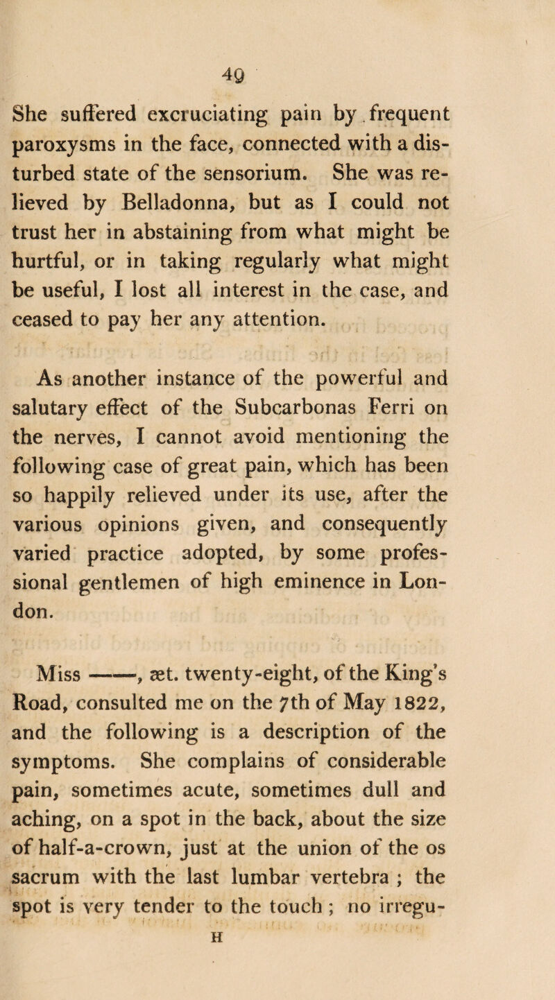 She suffered excruciating pain by frequent paroxysms in the face, connected with a dis¬ turbed state of the sensorium. She was re¬ lieved by Belladonna, but as I could not trust her in abstaining from what might be hurtful, or in taking regularly what might be useful, I lost all interest in the case, and ceased to pay her any attention. | As another instance of the powerful and salutary effect of the Subcarbonas Ferri on the nerves, I cannot avoid mentioning the following case of great pain, which has been so happily relieved under its use, after the various opinions given, and consequently varied practice adopted, by some profes¬ sional gentlemen of high eminence in Lon¬ don. Miss-, set. twenty-eight, of the King's Road, consulted me on the 7th of May 1822, and the following is a description of the symptoms. She complains of considerable pain, sometimes acute, sometimes dull and aching, on a spot in the back, about the size of half-a-crown, just at the union of the os sacrum with the last lumbar vertebra ; the spot is very tender to the touch ; no irregu- >,S- * ' ■ ' ' 1 ' : , ' ' ■ 1 . H
