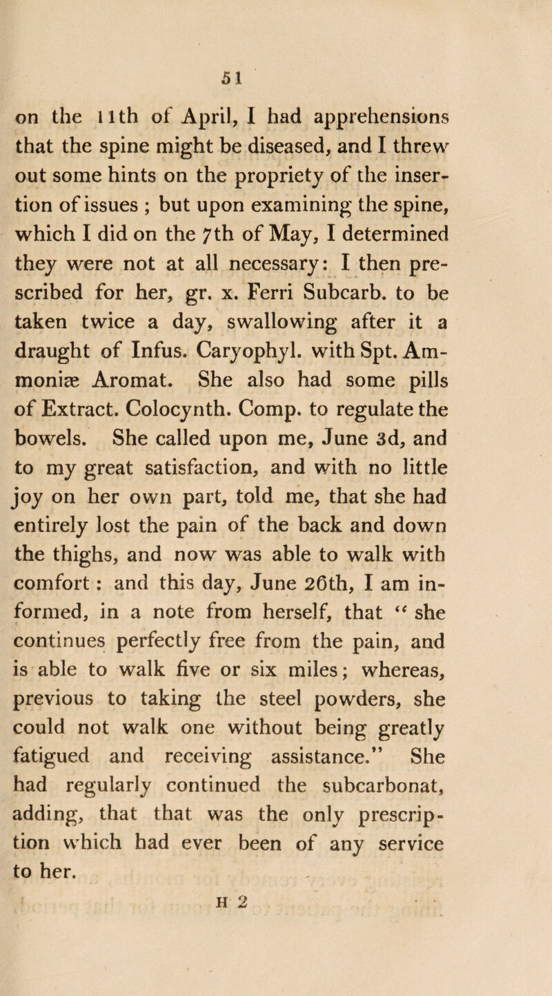 on the 11th of April, 1 had apprehensions that the spine might be diseased, and I threw out some hints on the propriety of the inser¬ tion of issues ; but upon examining the spine, which I did on the 7th of May, I determined they were not at all necessary: I then pre¬ scribed for her, gr. x. Ferri Subcarb. to be taken twice a day, swallowing after it a draught of Infus. Caryophyl. with Spt. Am- monice Aromat. She also had some pills of Extract. Colocynth. Comp, to regulate the bowels. She called upon me, June 3d, and to my great satisfaction, and with no little joy on her own part, told me, that she had entirely lost the pain of the back and down the thighs, and now was able to walk with comfort: and this day, June 20th, I am in¬ formed, in a note from herself, that “ she continues perfectly free from the pain, and is able to walk five or six miles; whereas, previous to taking the steel powders, she could not walk one without being greatly fatigued and receiving assistance.” She had regularly continued the subcarbonat, adding, that that was the only prescrip¬ tion which had ever been of any service to her. h 2