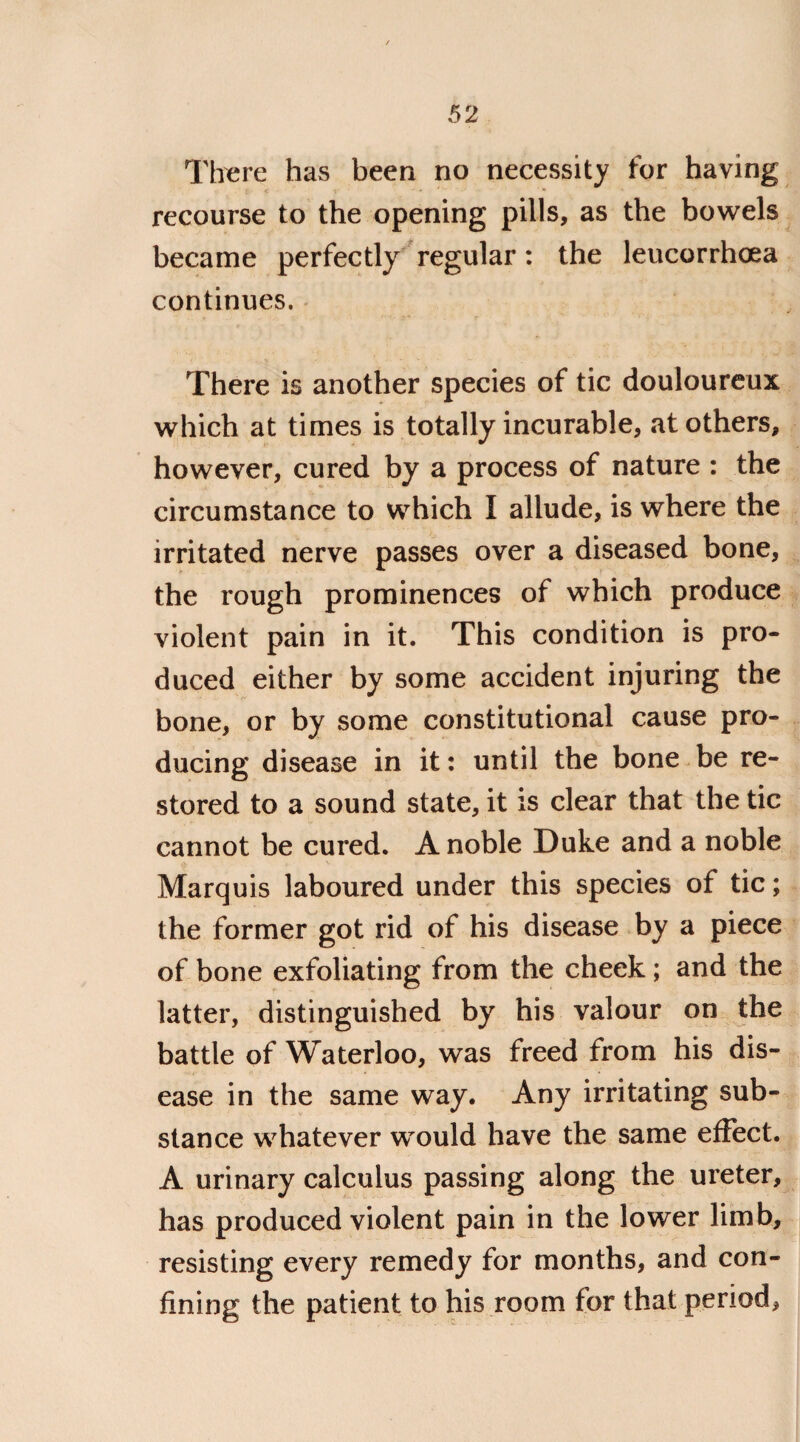 There has been no necessity for having recourse to the opening pills, as the bowels became perfectly regular: the leucorrhoea continues. There is another species of tic douloureux which at times is totally incurable, at others, however, cured by a process of nature : the circumstance to which I allude, is where the irritated nerve passes over a diseased bone, the rough prominences of which produce violent pain in it. This condition is pro¬ duced either by some accident injuring the bone, or by some constitutional cause pro¬ ducing disease in it: until the bone be re¬ stored to a sound state, it is clear that the tic cannot be cured. A noble Duke and a noble Marquis laboured under this species of tic; the former got rid of his disease by a piece of bone exfoliating from the cheek; and the latter, distinguished by his valour on the battle of Waterloo, was freed from his dis¬ ease in the same way. Any irritating sub¬ stance whatever would have the same effect. A urinary calculus passing along the ureter, has produced violent pain in the lower limb, resisting every remedy for months, and con¬ fining the patient to his room for that period,
