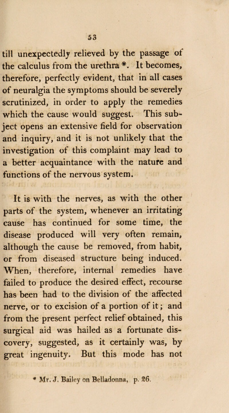 till unexpectedly relieved by the passage of the calculus from the urethra *. It becomes, therefore, perfectly evident, that in all cases of neuralgia the symptoms should be severely scrutinized, in order to apply the remedies which the cause would suggest. This sub¬ ject opens an extensive field for observation and inquiry, and it is not unlikely that the investigation of this complaint may lead to a better acquaintance with the nature and functions of the nervous system. It is with the nerves, as with the other parts of the system, whenever an irritating cause has continued for some time, the disease produced will very often remain, although the cause be removed, from habit, or from diseased structure being induced. When, therefore, internal remedies have failed to produce the desired effect, recourse has been had to the division of the affected nerve, or to excision of a portion of it; and from the present perfect relief obtained, this surgical aid was hailed as a fortunate dis¬ covery, suggested, as it certainly was, by great ingenuity. But this mode has not * Mr, J, Bailey on Belladonna, p, 26,