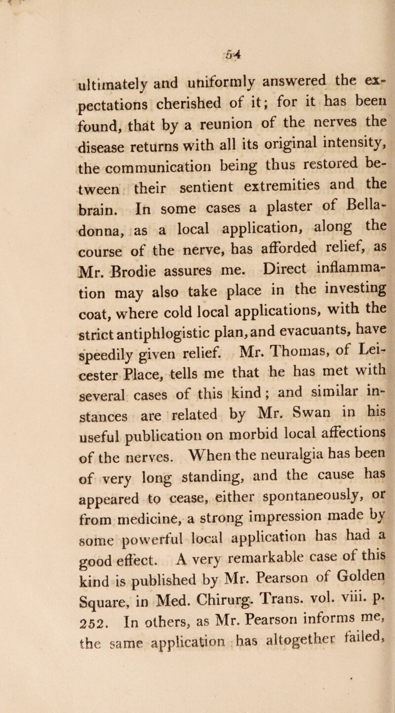 ultimately and uniformly answered the ex¬ pectations cherished of it; for it has been found, that by a reunion of the nerves the disease returns with all its original intensity, the communication being thus restored be¬ tween their sentient extremities and the brain. In some cases a plaster of Bella¬ donna, as a local application, along the course of the nerve, has afforded relief, as Mr. Brodie assures me. Direct inflamma¬ tion may also take place in the investing coat, where cold local applications, with the strict antiphlogistic plan, and evacuants, have speedily given relief. Mr. Thomas, of Lei¬ cester Place, tells me that he has met with several cases of this kind; and similar in¬ stances are related by Mr. Swan in his useful publication on morbid local affections of the nerves. When the neuralgia has been of very long standing, and the cause has appeared to cease, either spontaneously, or from medicine, a strong impression made by some powerful local application has had a good effect. A very remarkable case of this kind is published by Mr. Pearson of Golden Square, in Med. Chirurg. Trans, vol. viii. p. 252. In others, as Mr. Pearson informs me5 the same application has altogether failed.