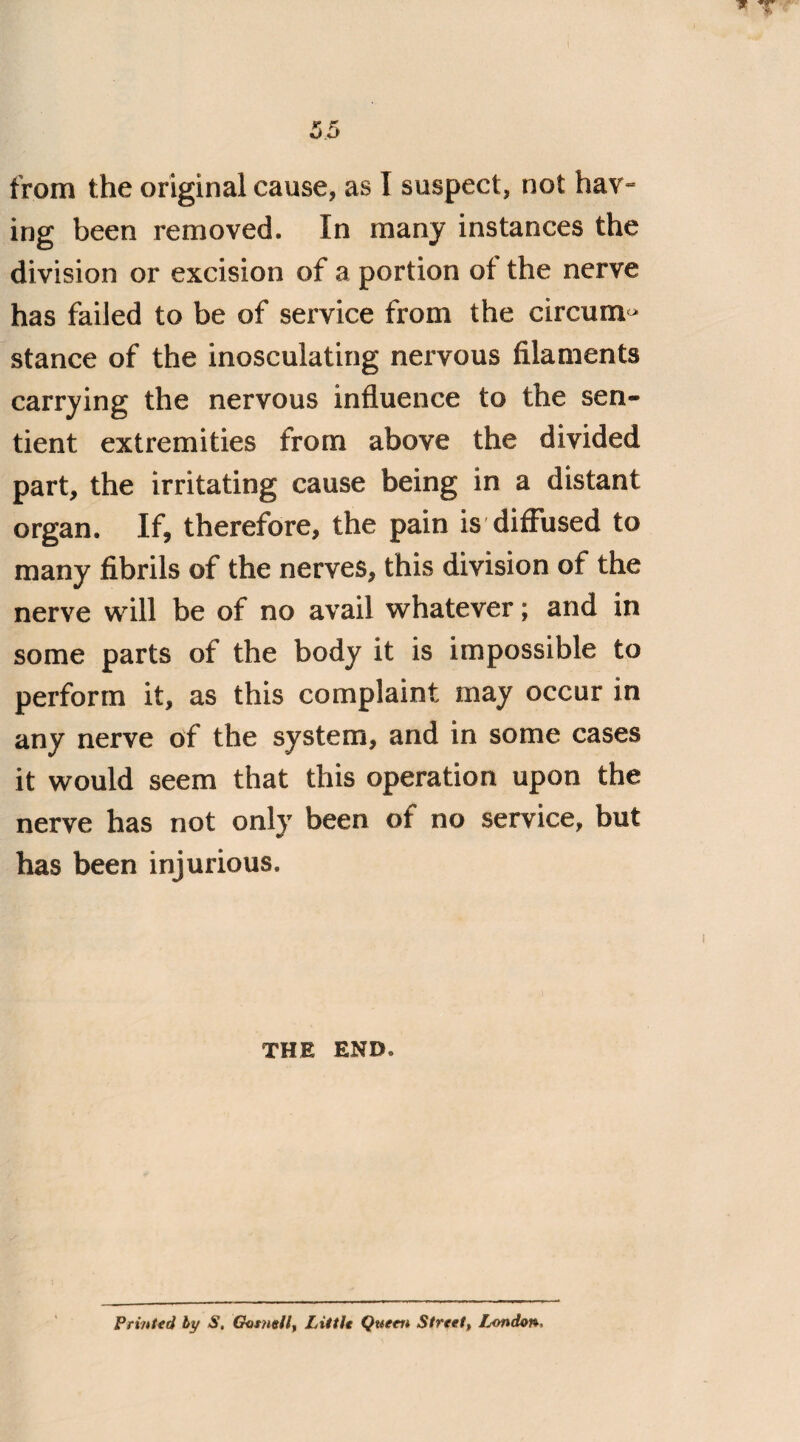 35 from the original cause, as I suspect, not hav¬ ing been removed. In many instances the division or excision of a portion of the nerve has failed to be of service from the circum* stance of the inosculating nervous filaments carrying the nervous influence to the sen¬ tient extremities from above the divided part, the irritating cause being in a distant organ. If, therefore, the pain is diffused to many fibrils of the nerves, this division of the nerve will be of no avail whatever; and in some parts of the body it is impossible to perform it, as this complaint may occur in any nerve of the system, and in some cases it would seem that this operation upon the nerve has not only been of no service, but has been injurious. i THE END. Printed by S. Gutnell, Little Queen Street, f^ondon.