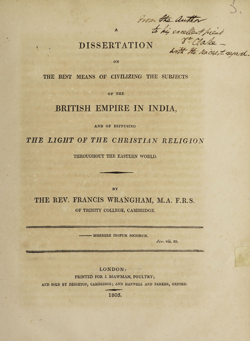 DISSERTATION ON THE BEST MEANS OF CIVILIZING THE SUBJECTS OF THE . BRITISH EMPIRE IN INDIA, AND OF DIFFUSING THE LIGHT OF THE CHRISTIAN RELIGION THROUGHOUT THE EASTERN WORLD. BY THE REV, FRANCIS WRANGHAM, M.A. F.R.S. OF TRINITY COLLEGE, CAMBRIDGE. MISERERE INOPUM SOCIORUM. Juv• viii. 89. LONDON: PRINTED FOR J. MAWMAN, POULTRY; AND SOLD BY DEIGHTON, CAMBRIDGE; AND HANWELL AND PARKER, OXFORD. 1805*