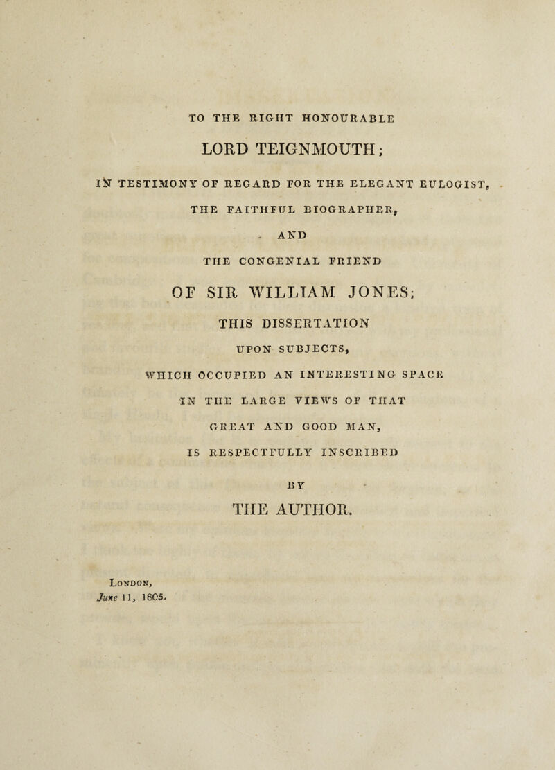 TO THE RIGHT HONOURABLE LORD TEIGNMOUTH; IN TESTIMONY OF REGARD FOR THE ELEGANT EULOGIST THE FAITHFUL BIOGRAPHER, , AND THE CONGENIAL FRIEND OF SIR WILLIAM JONES; THIS DISSERTATION UPON SUBJECTS, WHICH OCCUPIED AN INTERESTING SPACE IN THE LARGE VIEWS OF THAT GREAT AND GOOD MAN, IS RESPECTFULLY INSCRIBED BY THE AUTHOR. London, June 11, 1805..