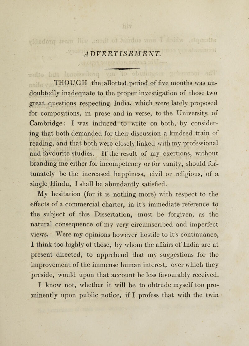 ADVERTISEMENT. JL Jti ■> - / u ' J-- - V' • • * j. * THOUGH the allotted period of five months was un¬ doubtedly inadequate to the proper investigation of those two great questions respecting India, which were lately proposed '' ^ for compositions, in prose and in verse, to the University of Cambridge; I was induced to write on both, by consider¬ ing that both demanded for their discussion a kindred train of reading, and that both were closely linked with my professional f• ' ’ . I ; U - - .... and favourite studies. If the result of my exertions, without branding me either for incompetency or for vanity, should for¬ tunately be the increased happiness, civil or religious, of a single Hindu, I shall be abundantly satisfied. My hesitation (for it is nothing more) with respect to the effects of a commercial charter, in it's immediate reference to ( the subject of this Dissertation, must be forgiven, as the N i» natural consequence of my very circumscribed and imperfect views. Were my opinions however hostile to it's continuance, I think too highly of those, by whom the affairs of India are at present directed, to apprehend that my suggestions for the improvement of the immense human interest, over which they preside, would upon that account be less favourably received. I know not, whether it will be to obtrude myself too pro¬ minently upon public notice, if I profess that with the twin