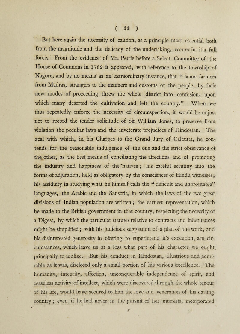 But here again the necessity of caution, as a principle most essential both from the magnitude and the delicacy of the undertaking, recurs in it’s full force. From the evidence of Mr. Petrie before a Select Committee of the House of Commons in 1782 it appeared, with reference to the township of Nagore, and by no means as an extraordinary instance, that “ some farmers from Madras, strangers to the manners and customs of the people, by their new modes of proceeding threw the whole district into confusion, upon which many deserted the cultivation and left the country.’5 When we thus repeatedly enforce the necessity of circumspection, it would be unjust not to record the tender solicitude of Sir William Jones, to preserve from violation the peculiar laws and the inveterate prejudices of Hindostan. The zeal with which, in his Charges to the Grand Jury of Calcutta, he con¬ tends for the reasonable indulgence of the one and the strict observance of the other, as the best means of conciliating the affections and of promoting the industry and happiness of the ‘natives ; his careful scrutiny into the forms of adjuration, held as obligatory by the consciences of Hindu witnesses; \ his assiduity in studying what he himself calls the “ difficult and unprofitable” languages, the Arabic and the Sanscrit, in which the laws of the two great divisions of Indian population are written; the earnest representation, which he made to the British government in that country, respecting the necessity of a Digest, by which the particular statutes relative to contracts and inheritances might be simplified ; with his judicious suggestion of a plan of the work, and his disinterested generosity in offering to superintend it’s execution, are cir¬ cumstances, which leave us at a loss what part of his character we ought, principally to idolize. But his conduct in Hindostan, illustrious and admi¬ rable as it was, disclosed only a small portion of his various excellence. The humanity, integrity, affection, unconquerable independence of spirit, and ceaseless activity of intellect, which were discovered through the whole tenour of his life, would have secured to him the love and veneration of his darling country; even if he had never in the pursuit of her interests, incorporated F