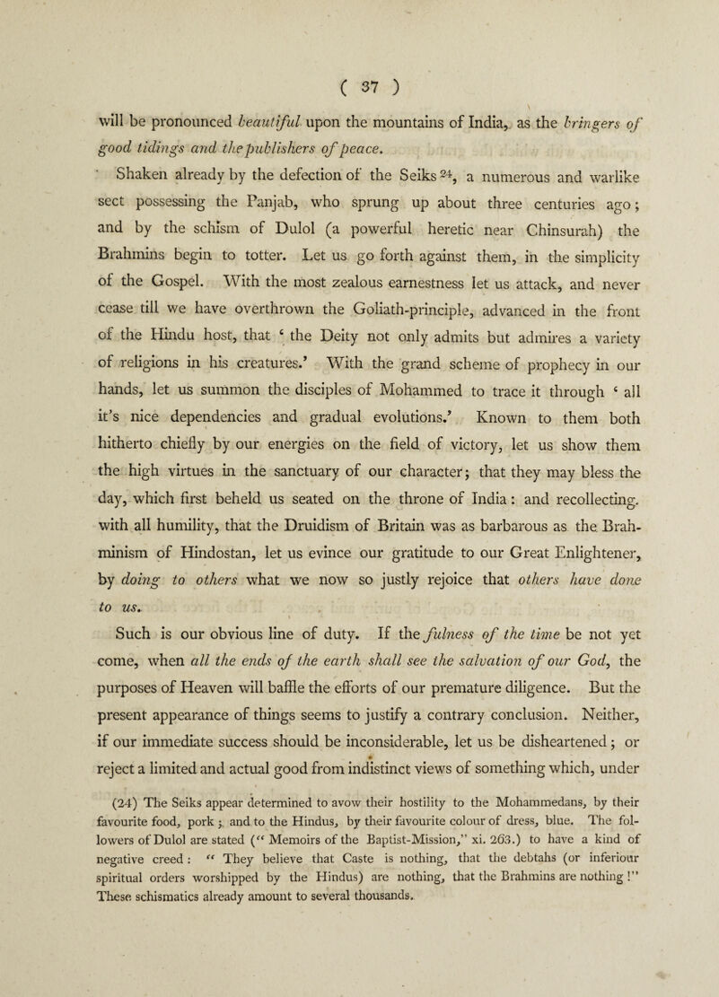 \ will be pronounced beautiful upon the mountains of India, as the bringers of good tidings and the publishers of peace. Shaken already by the defection of the Seiks24, a numerous and warlike sect possessing the Panjab, who sprung up about three centuries ago; and by the schism of Dulol (a powerful heretic near Chinsurah) the Brahmins begin to totter. Let us go forth against them, in the simplicity of the Gospel. With the most zealous earnestness let us attack, and never cease till we have overthrown the Goliath-principle, advanced in the front of the Hindu host, that c the Deity not only admits but admires a variety of religions in his creatures.’ With the grand scheme of prophecy in our hands, let us summon the disciples of Mohammed to trace it through c all it’s nice dependencies and gradual evolutions.’ Known to them both hitherto chiefly by our energies on the field of victory, let us show them the high virtues in the sanctuary of our character; that they may bless the day, which first beheld us seated on the throne of India: and recollecting, with all humility, that the Druidism of Britain was as barbarous as the Brah- minism of Hindostan, let us evince our gratitude to our Great Enlightener, by doing to others what we now so justly rejoice that others have done to us. \ ~ • Such is our obvious line of duty. If the fulness of the time be not yet come, when all the ends of the earth shall see the salvation of our God, the purposes of Heaven will baffle the efforts of our premature diligence. But the present appearance of things seems to justify a contrary conclusion. Neither, if our immediate success should be inconsiderable, let us be disheartened; or • reject a limited and actual good from indistinct views of something which, under i (24) The Seiks appear determined to avow their hostility to the Mohammedans, by their favourite food, pork y and to the Hindus, by their favourite colour of dress, blue. The fol¬ lowers of Dulol are stated (“ Memoirs of the Baptist-Mission,” xi. 2(53.) to have a kind of negative creed : “ They believe that Caste is nothing, that the debtahs (or inferiour spiritual orders worshipped by the Hindus) are nothing, that the Brahmins are nothing !” These schismatics already amount to several thousands.