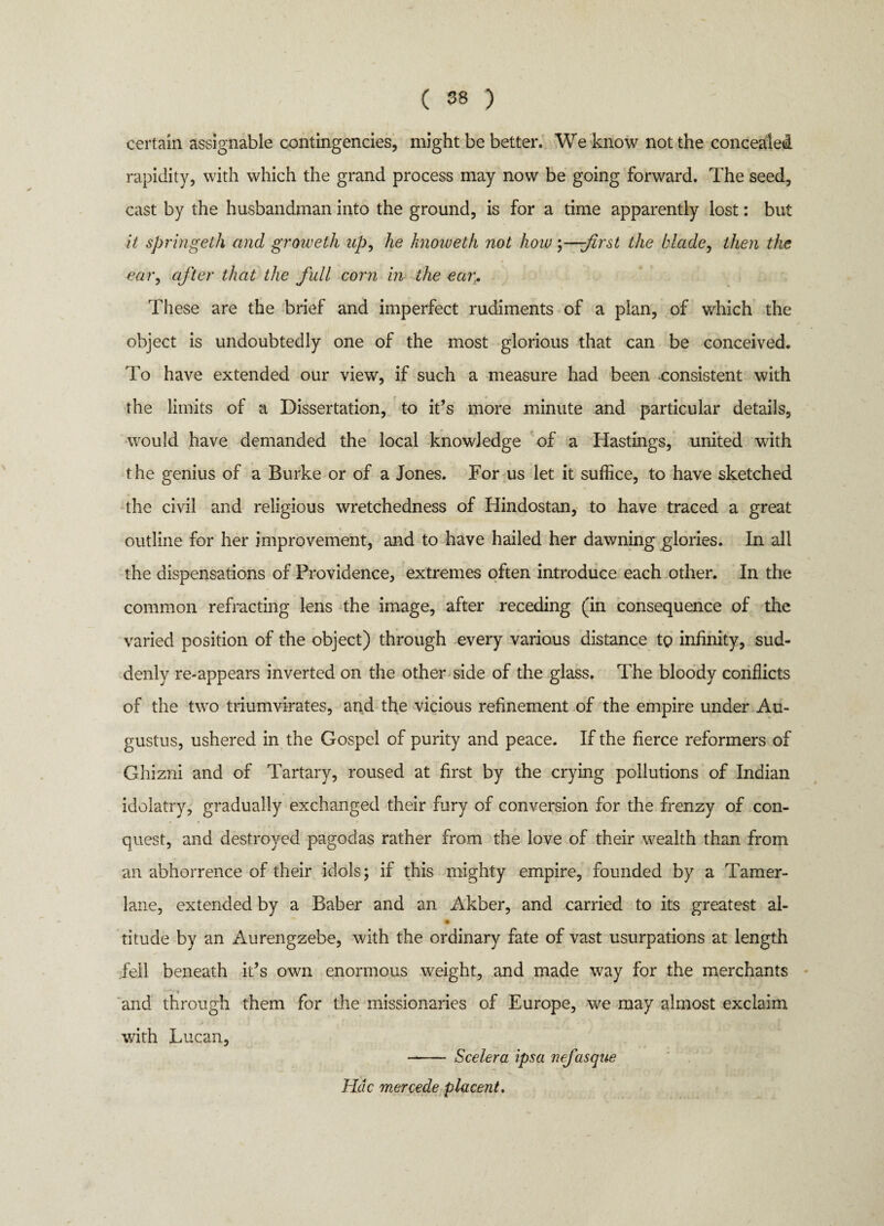 certain assignable contingencies, might be better. We know not the concealed rapidity, with which the grand process may now be going forward. The seed, cast by the husbandman into the ground, is for a time apparently lost: but it springeth and groweth up, he hnoweth not how;—-first the blade, then the ear, after that the full corn in the ear. These are the brief and imperfect rudiments of a plan, of which the object is undoubtedly one of the most glorious that can be conceived. To have extended our view, if such a measure had been -consistent with the limits of a Dissertation, to it’s more minute and particular details, would have demanded the local knowledge of a Hastings, united with the genius of a Burke or of a Jones. For us let it suffice, to have sketched the civil and religious wretchedness of Hindostan, to have traced a great outline for her improvement, and to have hailed her dawning glories. In all the dispensations of Providence, extremes often introduce each other. In the common refracting lens the image, after receding (in consequence of the varied position of the object) through every various distance to infinity, sud¬ denly re-appears inverted on the other side of the glass. The bloody conflicts of the two triumvirates, and the vicious refinement of the empire under Au¬ gustus, ushered in the Gospel of purity and peace. If the fierce reformers of Ghizni and of Tartary, roused at first by the crying pollutions of Indian idolatry, gradually exchanged their fury of conversion for the frenzy of con¬ quest, and destroyed pagodas rather from the love of their wealth than from an abhorrence of their idols; if this mighty empire, founded by a Tamer¬ lane, extended by a Baber and an Akber, and carried to its greatest al- • titude by an Aurengzebe, with the ordinary fate of vast usurpations at length fell beneath it’s own enormous weight, and made way for the merchants and through them for the missionaries of Europe, we may almost exclaim with Lucan, - Scelera ipsa nefasque Hdc mercede placent.