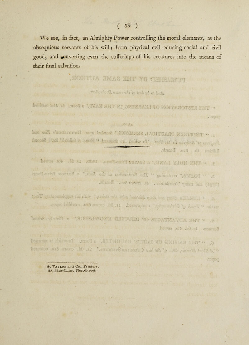 We see, in fact, an Almighty Power controlling the moral elements, as the o'** obsequious servants of his will; from physical evil educing social and civil good, and inverting even the sufferings of his creatures into the means of their final salvation. / **. 1 \ ' . • j -■ t L v i, . L ) - Vr.' \ ‘ * v ‘ . :■ .-.c .m,-y; c '\t,v t a 07./ ■ t v) xo)i'ajiot' it; Mir -1-.; ■. 1; vt \ ;r; 3/.;k : ii ' L ' \ i. •» ; ' t'c. 1 ttt* - . 1. J jilxi L • i.M:ur oi’ .U & ±\ h\ . • V •i *• , . fv r ’ r ‘ f - I • * I * fvr ?' r Y If -7 rt * X, » * -» - L. I V> 1 . , ■3 .0 no-.fih * ■ ■{ ■ ' . ~ • v , C ■ J t , .^.v.3 ' d ,ov8 r\v ;r> . .< '• ■'j r . > , ?. [ r, ■•■•r'. i >. j r. ’ -■ ' ■' 4WQ1 , . ■ .. 'VxIJh r/ h .f . I 3 1 u SUHIAl ' 1 ■ IT ■ R. Taylor and Co., Printers, 3S, Shoe-Lane,. Fleet-Street.