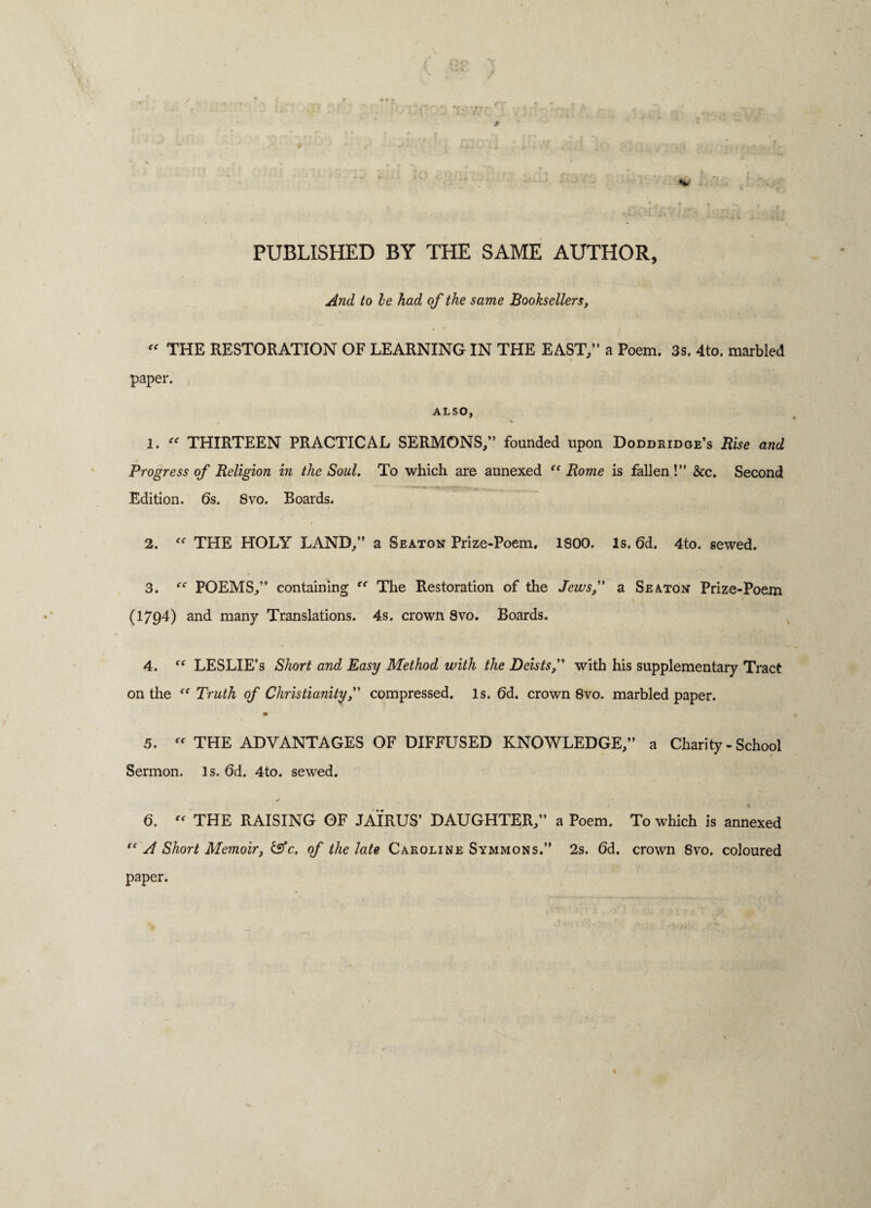 t- 77 i . n*f] PUBLISHED BY THE SAME AUTHOR, And to he had of the same Booksellers, “ THE RESTORATION OF LEARNING IN THE EAST/’ a Poem. 3s. 4to. marbled paper. ALSO, v 1. “ THIRTEEN PRACTICAL SERMONS,” founded upon Doddridge’s Rise and Progress of Religion in the Soul. To which are annexed “ Rome is fallen!” &c. Second Edition. 6s. 8vo. Boards. 2. THE HOLY LAND,” a Seaton Prize-Poem. 1800. Is. (3d. 4to. sewed. 3. “ POEMS,” containing “ The Restoration of the Jews, a Seaton Prize-Poem (1794) and many Translations. 4s. crown 8vo. Boards. 4. “ LESLIE’S Short and Easy Method with the Deists,” with his supplementary Tract on the “ Truth of Christianity,” compressed, is. (3d. crown 8vo. marbled paper. * 5. « THE ADVANTAGES OF DIFFUSED KNOWLEDGE,” a Charity-School Sermon. Is. 6d. 4to. sewed. y . 6. “ THE RAISING OF JAIRUS’ DAUGHTER,” a Poem. To which is annexed {< A Short Memoir, &c. of the late Caroline Symmons.” 2s. 6d. crown 8vo. coloured paper.