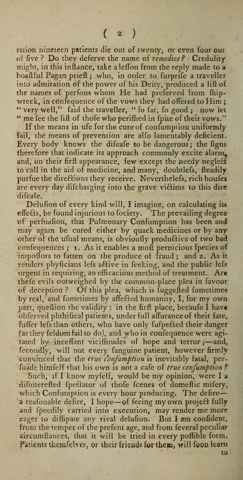 ration nineteen patients die out of twenty, or even four out of five ? Do they deferve the name of remedies ? Credulity might, in this inftance, take aleflon from the reply made to a boaftful Pagan prieft; who, in order to furprife a traveller into admiration of the power of his Deity, produced a lift of the names of perfons whom He had preferved from ffiip- wreck, in confequence of the vows they had offered to Him ; “ very well,” faid the traveller, “ fo far, fo good ; now let “ me fee the lift of thofe who perifhed in fpite of their vows.” If the means in ufe for the cure of confumption uniformly fail, the means of prevention are alfo lamentably deficient. Every body knows the difeafe to be dangerous; the figns therefore that indicate its approach commonly excite alarrn^ and, on their firft appearance, few except the needy negleft to call in the aid of medicine, and many, doubtlefs, fteadily purfue the direftions they receive. Neverthelefs, rich houfes are every day difcharging into the grave vi£tims to this dire difeale. Delufion of every kind will, I imagine, on calculating its effefts, be found injurious to fociety. The prevailing degree of perluafion, that Pulmonary Confumption has been and may again be cured either by quack medicines or by any other of the ufual means, is obvioufly produ&amp;ive of two bad confequences ; i. As it enables a moft pernicious fpecies of impoftors to fatten on the produce of fraud; and 2. As it renders phyficians lefs aftive in feeking, and the public lefs urgent in requiring, an efficacious method of treatment. Are thefe evils outweighed by the common-place plea in favour of deception ? Of this plea, which is fuggefted fometime-s by real, and fometimes by affefted humanity, I, for my own part, queffion the validity : in the firft place, becaufe I have obferved phthifical patients, under full affuranceof their fate, fuffer lefs than others, who have only fufpe&amp;ed their danger (as they feldomfail to do), and who in confequence were agi¬ tated by inceffant viciffitudes of hope and terror;—and, fecondly, will not every fanguine patient, however firmly convinced that the true confumption is inevitably fatal, per- fuade himfelf that his own is not a cafe of true confumption ? Such, if I know myfelf, would be my opinion, were I a difinterefted fpe&amp;ator of thofe fcenes of domeffic mifery, which Confumption is every hour producing. The defire— a reafonable defire, 1 hope—of feeing my own project fully and fpecdily carried into execution, may render me more eager to diffipate any rival delufion. But 1 am confident, from the temper of the prefcnt age, and from feveral peculiar Gircumftances, that it will be tried in every poffible form. Patients themfelres, or their friends for them, will foon learn to