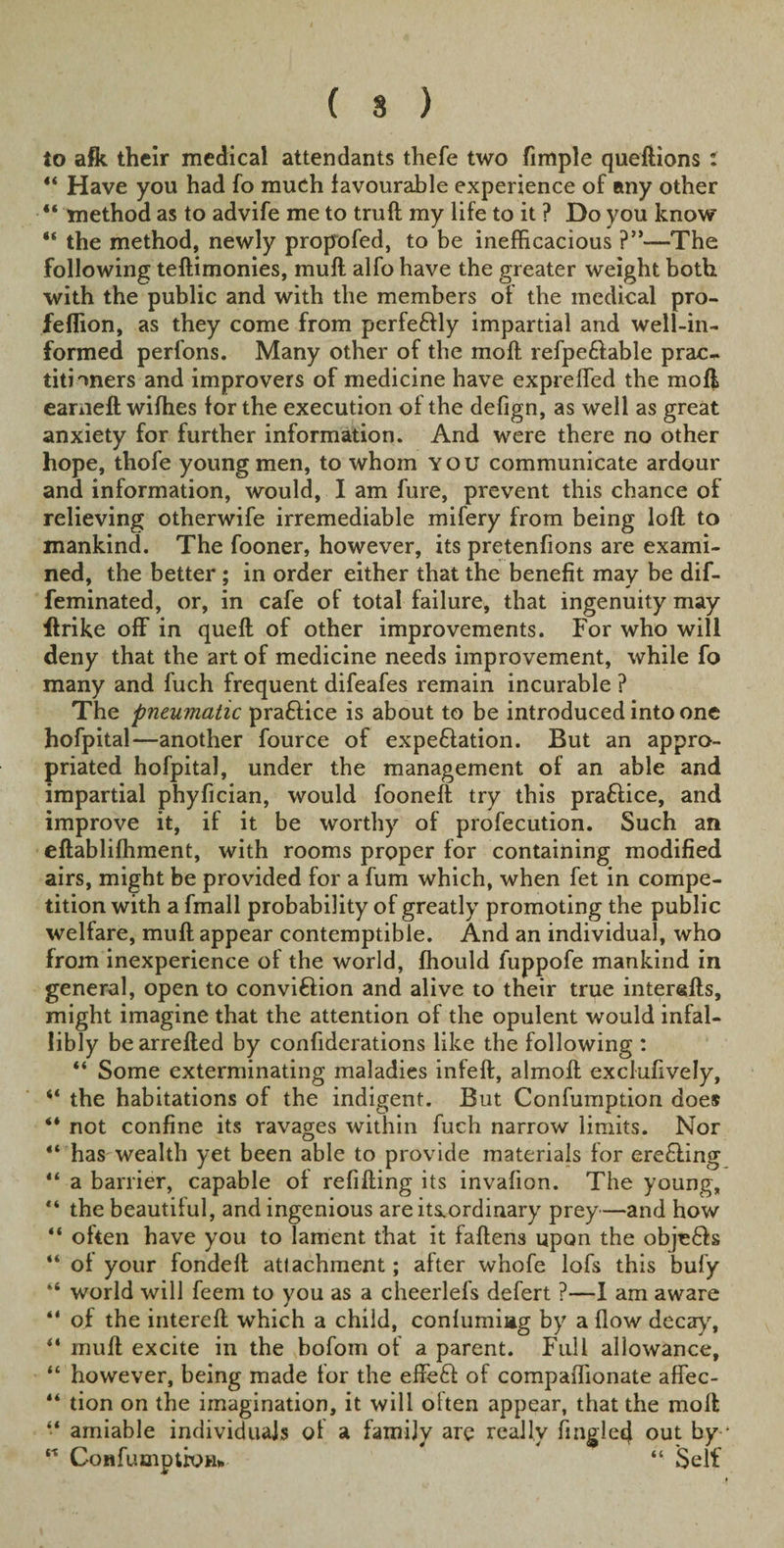 ( 8 ) to afk their medical attendants thefe two fimple queftions t 4‘ Have yon had fo much favourable experience of any other “ method as to advife me to trull my life to it ? Do you know “ the method, newly propofed, to be inefficacious ?”—The following teftimonies, mull alfo have the greater weight both with the public and with the members of the medical pro- feflion, as they come from perfeflly impartial and well-in¬ formed perfons. Many other of the molt refpe&amp;able prac¬ titioners and improvers of medicine have expreffed the moll earneft wiffies for the execution of the defign, as well as great anxiety for further information. And were there no other hope, thofe young men, to whom you communicate ardour and information, would, I am fure, prevent this chance of relieving otherwife irremediable mifery from being loft to mankind. The fooner, however, its pretenfions are exami¬ ned, the better ; in order either that the benefit may be dif- feminated, or, in cafe of total failure, that ingenuity may ftrike off in queft of other improvements. For who will deny that the art of medicine needs improvement, while fo many and fuch frequent difeafes remain incurable ? The pneumatic pra£lice is about to be introduced into one hofpital—another fource of expe&amp;ation. But an appro¬ priated hofpital, under the management of an able and impartial phyfician, would fooneft try this praftice, and improve it, if it be worthy of profecution. Such an eftablifhment, with rooms proper for containing modified airs, might be provided for a fum which, when fet in compe¬ tition with a fmall probability of greatly promoting the public welfare, muft appear contemptible. And an individual, who from inexperience of the world, ffiould fuppofe mankind in general, open to convi&amp;ion and alive to their true interefts, might imagine that the attention of the opulent would infal¬ libly bearrefted by confiderations like the following : “ Some exterminating maladies infeft, almoft exclufively, “ the habitations of the indigent. But Confumption does “ not confine its ravages within fuch narrow limits. Nor “ has wealth yet been able to provide materials for creating “ a barrier, capable of refilling its invafion. The young, “ the beautiful, and ingenious areits.ordinary prey—and how “ often have you to lament that it fallens upon the obje6ls “ of your fondefl attachment; after whofe lofs this bufy “ world will feem to you as a cheerlefs defert ?—I am aware “ of the intereft which a child, confumiag by a flow decay, ** muft excite in the bofom of a parent. Full allowance, “ however, being made for the effe£l of compaflionate affec- “ tion on the imagination, it will olten appear, that the moft “ amiable individuals of a family are really Angled out by * ” Confumptixm* “ Self
