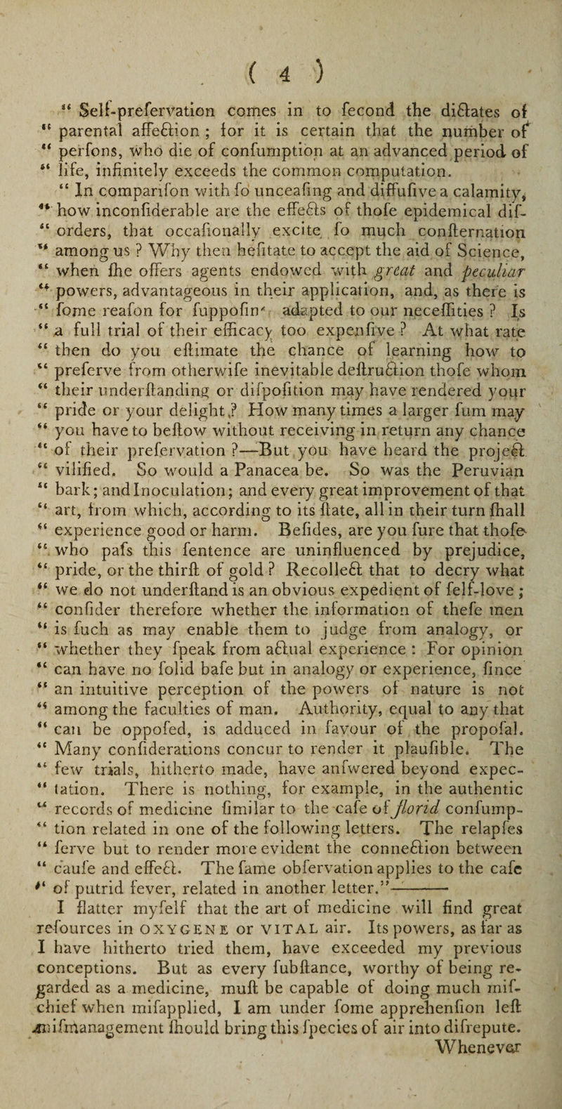 “ Selffprefervation comes in to fecond the dilates of “ parental affe£lion ; lor it is certain that the number of “ perfons, who die of confumption at an advanced period of 4‘ life, infinitely exceeds the common computation. “ In companion with fo unceafmg and diffufive a calamity* 4*' how inconfiderable are the effedls of thofe epidemical diff “ orders, that occafionally excite fo much conflernation '* among us ? Why then hefitate to accept the aid of Science, “ when fhe offers agents endowed with great and peculiar 44 powers, advantageous in their application, and, as there is “ fome reafon for fuppofm'' adapted to our neceffities ? Is “ n full trial of their efficacy too expenfive ? At what rate “ then do you eftimate the chance of learning how to “ preferve from otherwife inevitable deftrudlion thofe whom “ their underftanding or difpoiition may have rendered vour “ pride or your delight,? How many times a larger fum may “ you have to bellow without receiving in return any chance “ of their prefervation ?—-But you have heard the projefl 44 vilified. So would a Panacea be. So was the Peruvian “ bark; and Inoculation; and every great improvement of that “ art, from which, according to its ftate, all in their turn fhall “ experience good or harm. Befides, are you fure that thofe^ &lt;£ who pafs this fentence are uninfluenced by prejudice, “ pride, or the thirft of gold ? Recolleft that to decry what “ we do not underhand is an obvious expedient of felfflove ; “ confider therefore whether the information of thefe men “ is fuch as may enable them to judge from analogy, or “ whether they fpeak from aflual experience : For opinion “ can have no folid bafe but in analogy or experience, fince “ an intuitive perception of the powers of nature is not among the faculties of man. Authority, equal to any that “ can be oppofed, is adduced in favour of the propofah “ Many confiderations concur to render it plaufible. The “ few trials, hitherto made, have anfwered beyond expec- “ tation. There is nothing, for example, in the authentic w records of medicine fimilar to the cafe of jlond, confump- “ tion related in one of the following letters. The relapfes “ ferve but to render more evident the connexion between “ caufe and effedl. The fame obfervation applies to the cafe of putrid fever, related in another letter.”—- I flatter myfelf that the art of medicine will find great resources in oxygene or vital air. Its powers, as far as I have hitherto tried them, have exceeded my previous conceptions. But as every fubftance, worthy of being re¬ garded as a medicine, muff be capable of doing much miff chief when mifapplied, I am under fome apprehenfion left 4nifmanagement fhould bring this fpecies of air into difrepute. Whenever