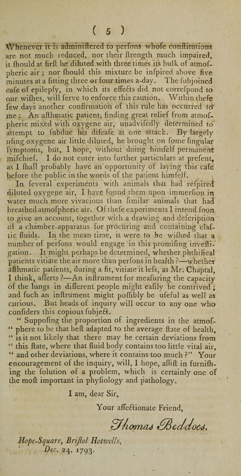 Whenever it is adminiftered to perfons whofe confutations are not much reduced, nor their ftrength much impaired, it fhould at firft be diluted with three times its bulk of atmof- pheric air ; nor fhould this mixture be infpired above five minutes at a fitting three or four times a-day. The fubjoined cafe of epilepfy, in which its effe&amp;s did not correfpond to our wifhes, will ferve to enforce this caution. Within thefe few days another confirmation of this rule has occurred to' me : An afthmatic patient, finding great relief from atmof- pheric mixed with oxygene air, unadvifedly determined to attempt to fubdue his difeafe at one attack. By largely ufing oxygene air little diluted, he brought on fome fingular fymptoms, but, I hope, without doing himfelf permanent mifchief. I do not enter into further particulars at prefent, as I fhall probably have an’opportunity of laying this cafe before the public in the words of the patient himfell. In feveral experiments with animals that had refpired diluted oxygene air, I have found them upon immerfion in water much more vivacious than fimiiar animals that had breathed atmofpheric air. Of thefe experiments I intend foon to give an account, together with a drawing and defcription ol a chamber-apparatus for procuring and containing elaf- tic fluids. In the mean time, it were to be wifhed that a number of perfons would engage in this promifing invefti- gation. It might perhaps be determined, whether phthifical patients vitiate the air more than perfons in health ?—whether afthmatic patients, during a fit, vitiate it lefs, as Mr. Chaptal, I think, afferts ?—An inftrument for meafuring the capacity of the lungs in different people might eafily be contrived ; and fuch an inftrument might poffibly be ufeful as well as carious. But heads of inquiry will occur to any one who confiders this copious fubjeft. “ Suppofmg the proportion of ingredients in the atmof- “ phere to be that beft adapted to the average ftate of health, “ is it not likely that there may be certain deviations from “ this ftate, where that fluid body contains too little vital air, “ and other deviations, where it contains too much ?” Your encouragement of the inquiry, will, I hope, affift in furnifh- ing the folution of a problem, which is certainly one of the moft important in phyfiology and pathology. I am, dear Sir, Your affeftionate Friend, dliiomad dBeddoed, . • »* &gt; Hope-Square, Brijlol Hotwells, Dec, 24, 17930