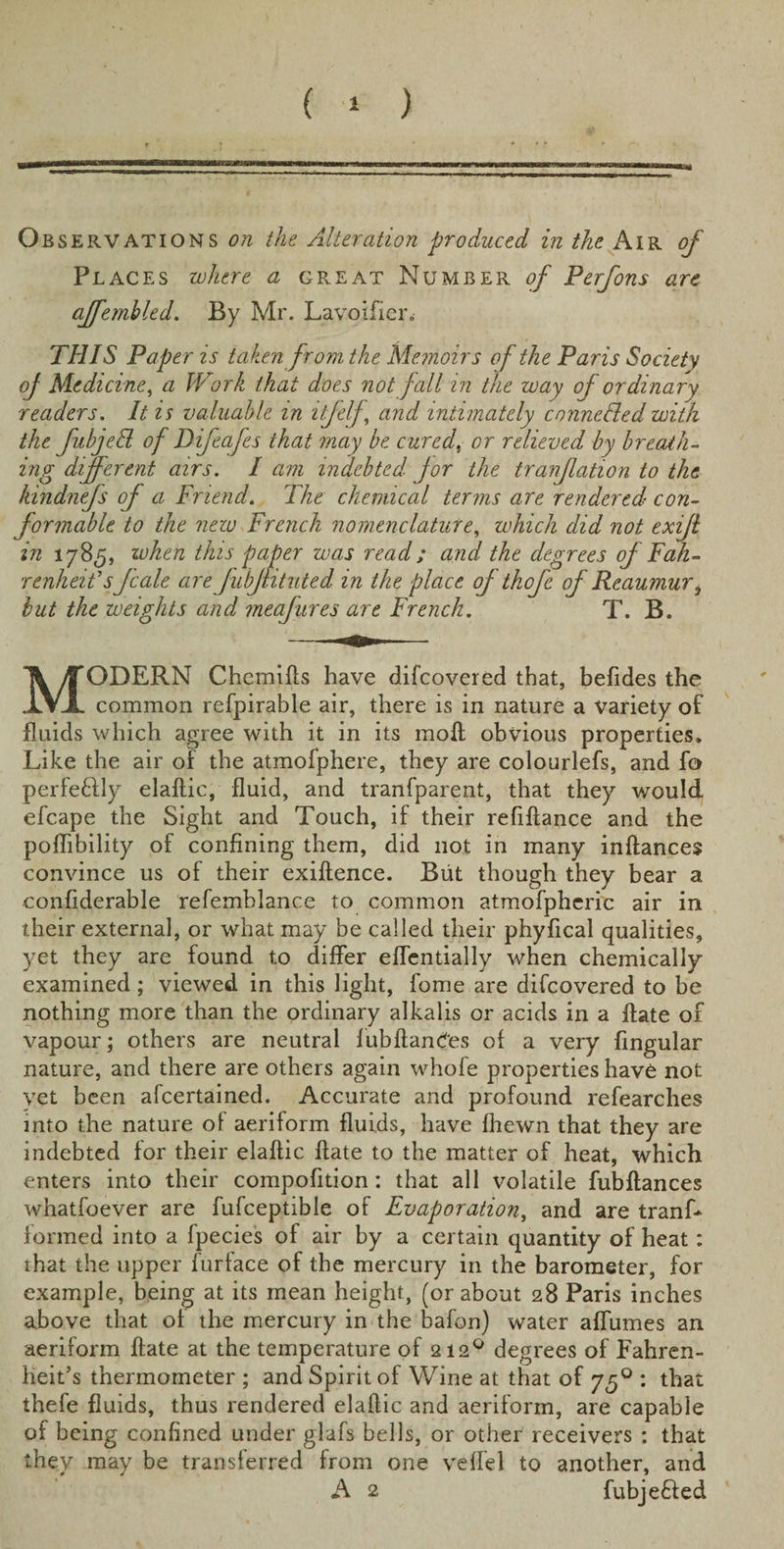 Ob servations on the Alteration produced in the Air of Places where a great Number of Perfons are affemhled. By Mr. Lavoifier. THIS Paper is taken from the Memoirs of the Paris Society of Medicine, a Work that does not fall in the way of ordinary readers. It is valuable in itfelf\ and intimately c mine fled with the fubjefl of Difeafes that may be cured, or relieved by breath¬ ing different airs. I am indebted for the tranflation to the ldndnefs of a Friend. The chemical terms are rendered con¬ formable to the new French nomenclature, which did not exifl in 1785, when this paper was read; and the degrees of Fah¬ renheit sf cole are JubJntuted in the place of thofe of Reaumur, but the weights and meafures are French. T. B. MODERN Chemifts have difeovered that, befides the common refpirable air, there is in nature a Variety of fluids which agree with it in its moft obvious properties. Like the air of the atmofphere, they are colourlefs, and fo perfe&amp;ly elaftic, fluid, and tranfparent, that they would efcape the Sight and Touch, if their refiftance and the poflibility of confining them, did not in many inftances convince us of their exiftence. But though they bear a confiderable refemblance to common atmofpheric air in their external, or what may be called their phyfical qualities, yet they are found to differ eflentially when chemically examined; viewed in this light, fome are difeovered to be nothing more than the ordinary alkalis or acids in a ftate of vapour; others are neutral Jubilances of a very Angular nature, and there are others again whofe properties have not vet been afeertained. Accurate and profound refearches into the nature of aeriform fluids, have fhewn that they are indebted for their elaftic ftate to the matter of heat, which enters into their compofition: that all volatile fubftances whatfoever are fufceptible of Evaporation, and are tranf* formed into a fpecies of air by a certain quantity of heat: that the upper furface of the mercury in the barometer, for example, being at its mean height, (or about 28 Paris inches above that of the mercury in the bafon) water aflumes an aeriform ftate at the temperature of 2120 degrees of Fahren¬ heit’s thermometer ; and Spirit of Wine at that of yff : that thefe fluids, thus rendered elaftic and aeriform, are capable of being confined under glafs bells, or other receivers : that they may be transferred from one veffel to another, and A 2 fubje&amp;ed
