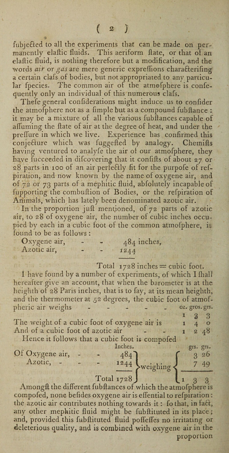 ( 2 ) fubje&amp;ed to all the experiments that can be made on per¬ manently elallic fluids. This aeriform ftate, or that of an elaflic fluid, is nothing therefore but a modification, and the words air or gas are mere generic expreflions charafterifing a certain clafs of bodies, but not appropriated to any particu¬ lar fpecies. The common air of the atmofphere is confe- quently only an individual of this numerous clafs. Thefe general confiderations might induce us to eonfider the atmofphere not as a Ample but as a compound fubftance : it may be a mixture of all the various fubffances capable of afluming the ftate of air at the degree of heat, and under the preflure in which we live. Experience has confirmed this conje&amp;ure which was fuggefted by analogy. Chemifts having ventured to analyfe the air of our atmofphere, they have fucceeded in difcovering that it confifts of about 27 or 28 parts in 100 of an air perfectly fit for the purpofe of ref- piration, and now known by the name of oxygene air, and of 72 or 73 parts of a mephitic fluid, absolutely incapable of fupporting the combuftion of Bodies, or the refpiration of Animals, which has lately been denominated azotic air. In the proportion juft mentioned, of 72 parts of azotic air, to 28 of oxygene air, the number of cubic inches occu¬ pied by each in a cubic foot of the common atmofphere, is found to be as follows : Oxygene air, - - 484 inches, Azotic air, - - 1244 Total 1728 inches — cubic foot. I have found by a number of experiments, of which I flialt hereafter give an account, that when the barometer is at the heighth of 28 Paris inches, that is to fay, at its mean heighth, and the thermometer at .52 degrees, the cubic foot of atmof- pheric air weighs - The weight of a cubic foot of oxygene air is And of a cubic foot of azotic air Hence it follows that a cubic foot is compofed Inches. Of Oxygene air, - - 484) Azotic, - 1244 V- oz. gros. grs. 1 3 1 4 1 2 3 o 48 Total 1728 weighing grs. 3 7 grs. 26 49 3 3 Amongft the different fubftances of which the atmofphere is compofed, none befides oxygene air is eflential to refpiration: the azotic air contributes nothing towards it: fo that, in faff, any other mephitic fluid might be fubftituted in its place; and, provided this fubftituted fluid poflefles no irritating or deleterious quality, and is combined with oxygene air in the proportion