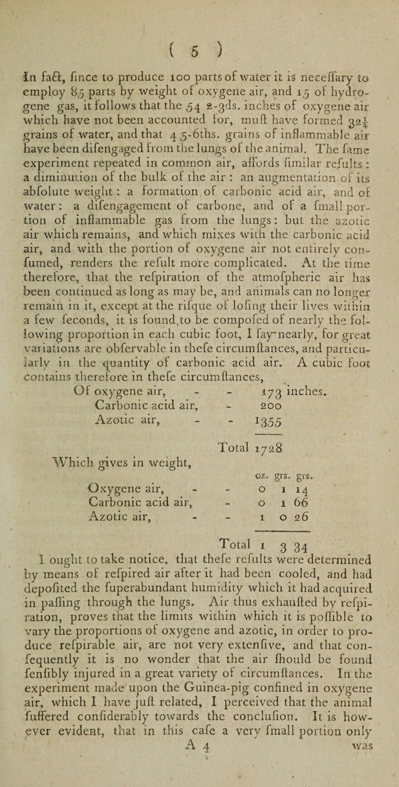 In faft, fi nee to produce 100 parts of water it is neceffary to employ 85 parts by weight of oxygene air, and 15 of hydro¬ gene gas, it follows that the ,54 g-gds. inches of oxygene air which have not been accounted lor, mull have formed 321 grains of water, and that 4 5-6ths. grains of inflammable air have been difengaged from the lungs of the animal. The fame experiment repeated in common air, affords fimilar refults : a diminution ol the bulk of the air : an augmentation of its abfolute weight: a formation ot carbonic acid air, and of water: a difengagement of carbone, and of a fmall por¬ tion of inflammable gas from the lungs: but the azotic air which remains, and which mixes with the carbonic acid air, and with the portion of oxygene air not entirelv con- fumed, renders the refult more complicated. At the time therefore, that the refpiration of the atmofpheric air has been continued as long as may be, and animals can no longer remain in it, except at the rifque ol lofing their lives within a few leconds, it is loundgo be compofed ol nearly the fol¬ lowing proportion in each cubic loot, I fay*nearly, for great variations are obfervabie in thefe circumftances, and particu¬ larly in the quantity of carbonic acid air. A cubic foot contains therefore in thefe circumftances, Of oxygene air, - - 173 inches. Carbonic acid air, - 200 Azotic air, - - 1355 Which gives in weight, Oxygene air, Carbonic acid air, Azotic air, Total 1728 ox. grs. grs. 0 1 M o 1 66 1 026 Total 1 3 34 I ought to take notice, that thefe refults were determined by means of refpired air after it had been cooled, and had depofited the fuperabundant humidity which it had acquired in palling through the lungs. Air thus exhaufted by refpi¬ ration, proves that the limits within which it is poflible to vary the proportions ol oxygene and azotic, in order to pro¬ duce refpirable air, are not very extenfive, and that con- fequently it is no wonder that the air fhould be found fenfibly injured in a great variety ol circumftances. In the experiment made upon the Guinea-pig confined in oxygene air, which I have juft related, I perceived that the animal buffered confiderably towards the conclufion. It is how¬ ever evident, that in this cafe a very fmall portion only A 4 was
