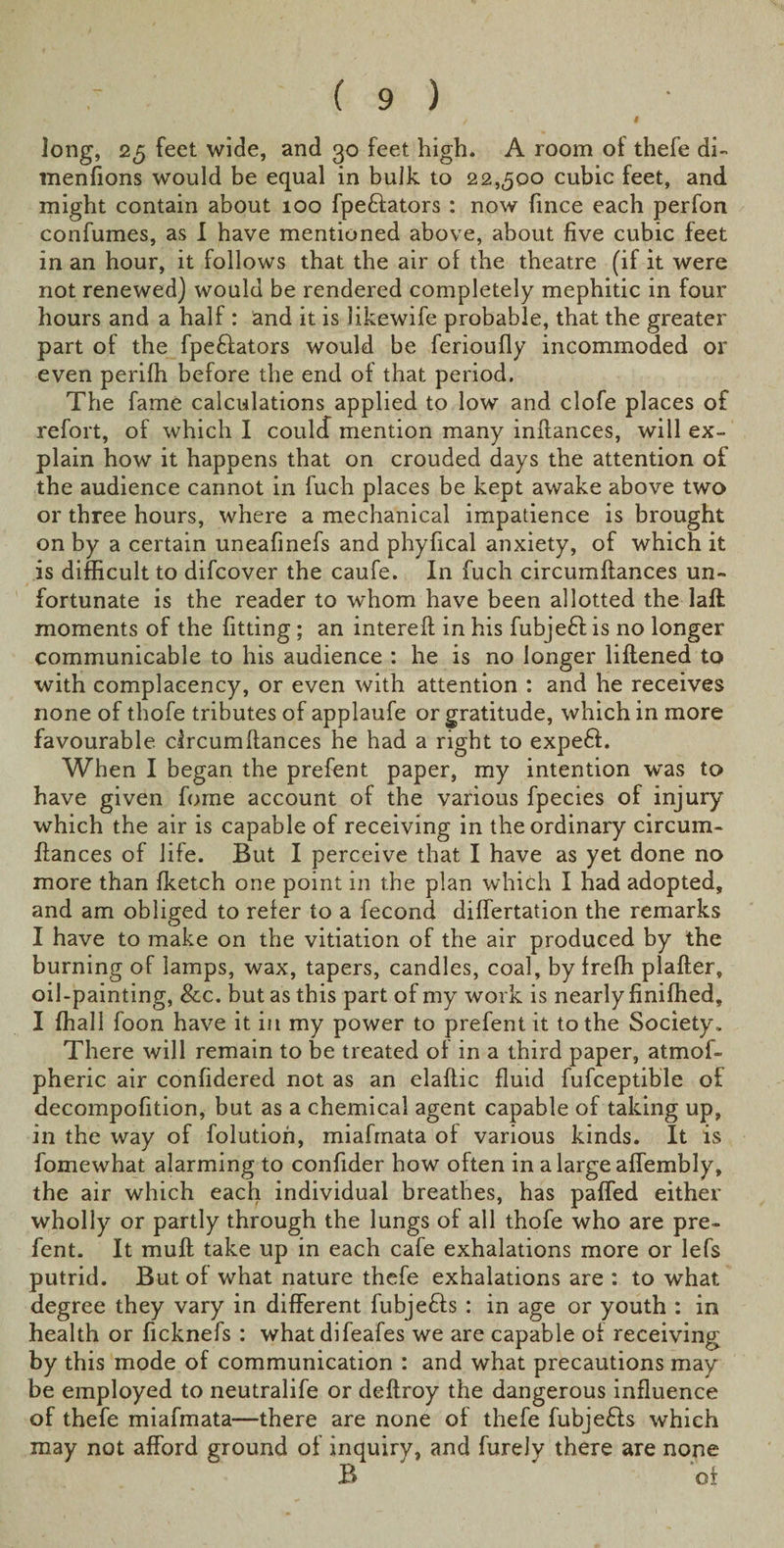 t long, 25 feet wide, and 30 feet high. A room of thefe di- menfions would be equal in bulk to 22,500 cubic feet, and might contain about 100 fpe&amp;ators : now fince each perfon confumes, as I have mentioned above, about five cubic feet in an hour, it follows that the air of the theatre (if it were not renewed) would be rendered completely mephitic in four hours and a half : and it is likewife probable, that the greater part of the fpefiators would be ferioufly incommoded or even perifh before the end of that period. The fame calculations applied to low and clofe places of refort, of which I coulcf mention many inllances, will ex¬ plain how it happens that on crouded days the attention of the audience cannot in fuch places be kept awake above two or three hours, where a mechanical impatience is brought on by a certain uneafinefs and phyfical anxiety, of which it is difficult to difcover the caufe. In fuch circumftances un¬ fortunate is the reader to whom have been allotted the laft moments of the fitting; an interefi in his fubje£l is no longer communicable to his audience : he is no longer liflened to with complacency, or even with attention : and he receives none of thofe tributes of applaufe or gratitude, which in more favourable circumftances he had a right to expeff. When I began the prefent paper, my intention -was to have given fome account of the various fpecies of injury which the air is capable of receiving in the ordinary circum¬ ftances of life. But I perceive that I have as yet done no more than fketch one point in the plan which I had adopted, and am obliged to refer to a fecond differtation the remarks I have to make on the vitiation of the air produced by the burning of lamps, wax, tapers, candles, coal, by frefh plafter, oil-painting, See. but as this part of my work is nearly finifhed, I fhall foon have it in my power to prefent it to the Society. There will remain to be treated of in a third paper, atmof- pheric air confidered not as an elaflic fluid fufceptible of decompofition, but as a chemical agent capable of taking up, in the way of folution, miafmata of various kinds. It is fomewhat alarming to confider how often in alargeaffembly, the air which each individual breathes, has palled either wholly or partly through the lungs of all thofe who are pre¬ fent. It muff take up in each cafe exhalations more or lefs putrid. But of what nature thefe exhalations are : to what degree they vary in different fubjefls : in age or youth : in health or ficknefs : whatdifeafes we are capable of receiving by this mode of communication : and what precautions may be employed to neutralife or deffroy the dangerous influence of thefe miafmata—there are none of thefe fubje£ls which may not afford ground of inquiry, and furely there are none B oi